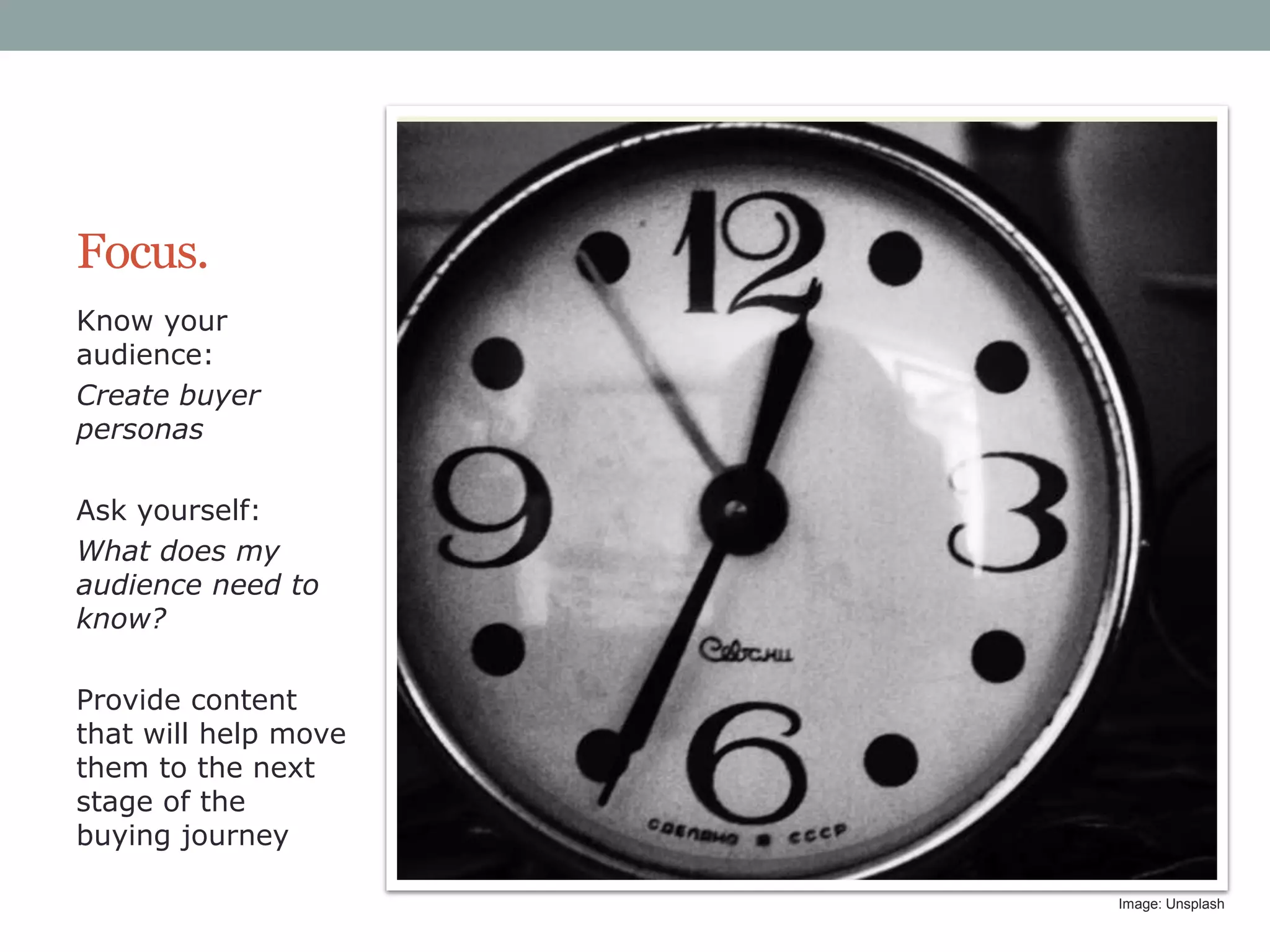 Focus.
Know your
audience:
Create buyer
personas
Ask yourself:
What does my
audience need to
know?
Provide content
that will help move
them to the next
stage of the
buying journey
Image: Unsplash

 