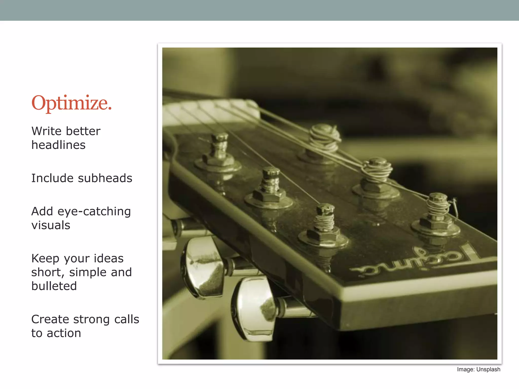 Optimize.
Write better
headlines
Include subheads
Add eye-catching
visuals
Keep your ideas
short, simple and
bulleted
Create strong calls
to action
Image: Unsplash

 