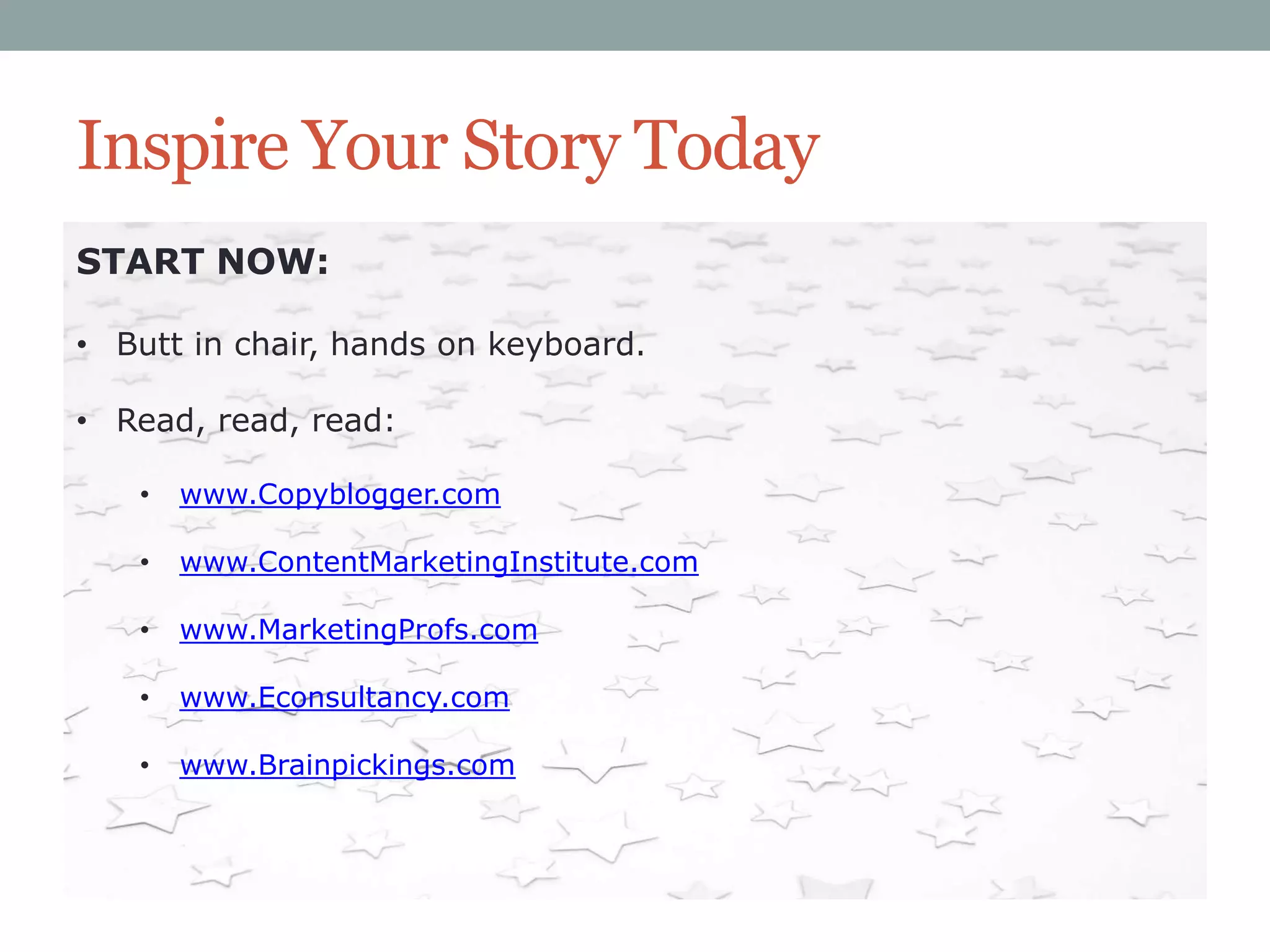 Inspire Your Story Today
START NOW:
• Butt in chair, hands on keyboard.
• Read, read, read:
•

www.Copyblogger.com

•

www.ContentMarketingInstitute.com

•

www.MarketingProfs.com

•

www.Econsultancy.com

•

www.Brainpickings.com

 