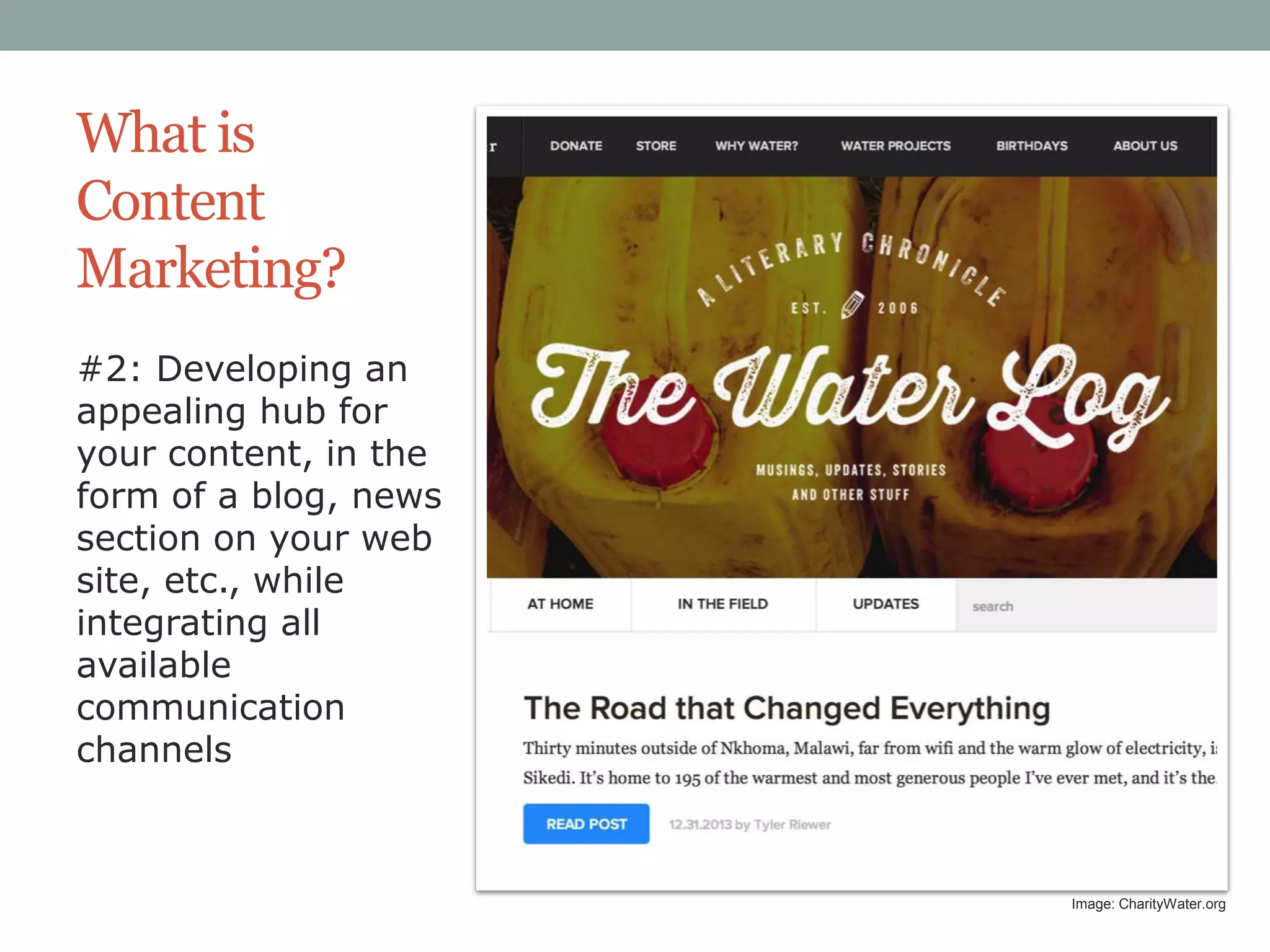 What is
Content
Marketing?
#2: Developing an
appealing hub for
your content, in the
form of a blog, news
section on your web
site, etc., while
integrating all
available
communication
channels

Image: CharityWater.org

 