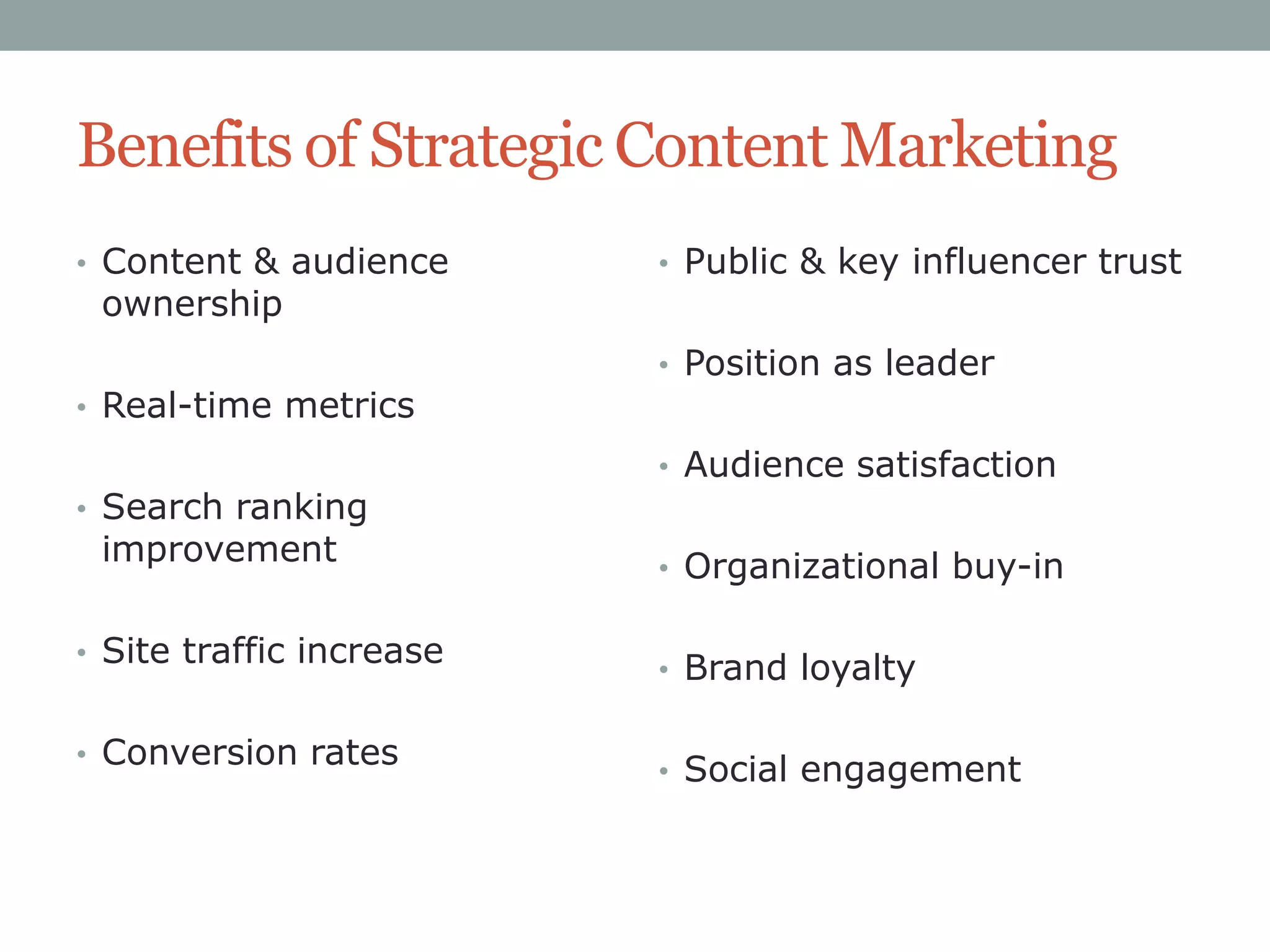 Benefits of Strategic Content Marketing
• Content & audience

ownership

• Real-time metrics
• Search ranking

improvement

• Site traffic increase
• Conversion rates

• Public & key influencer trust
• Position as leader
• Audience satisfaction
• Organizational buy-in
• Brand loyalty

• Social engagement

 