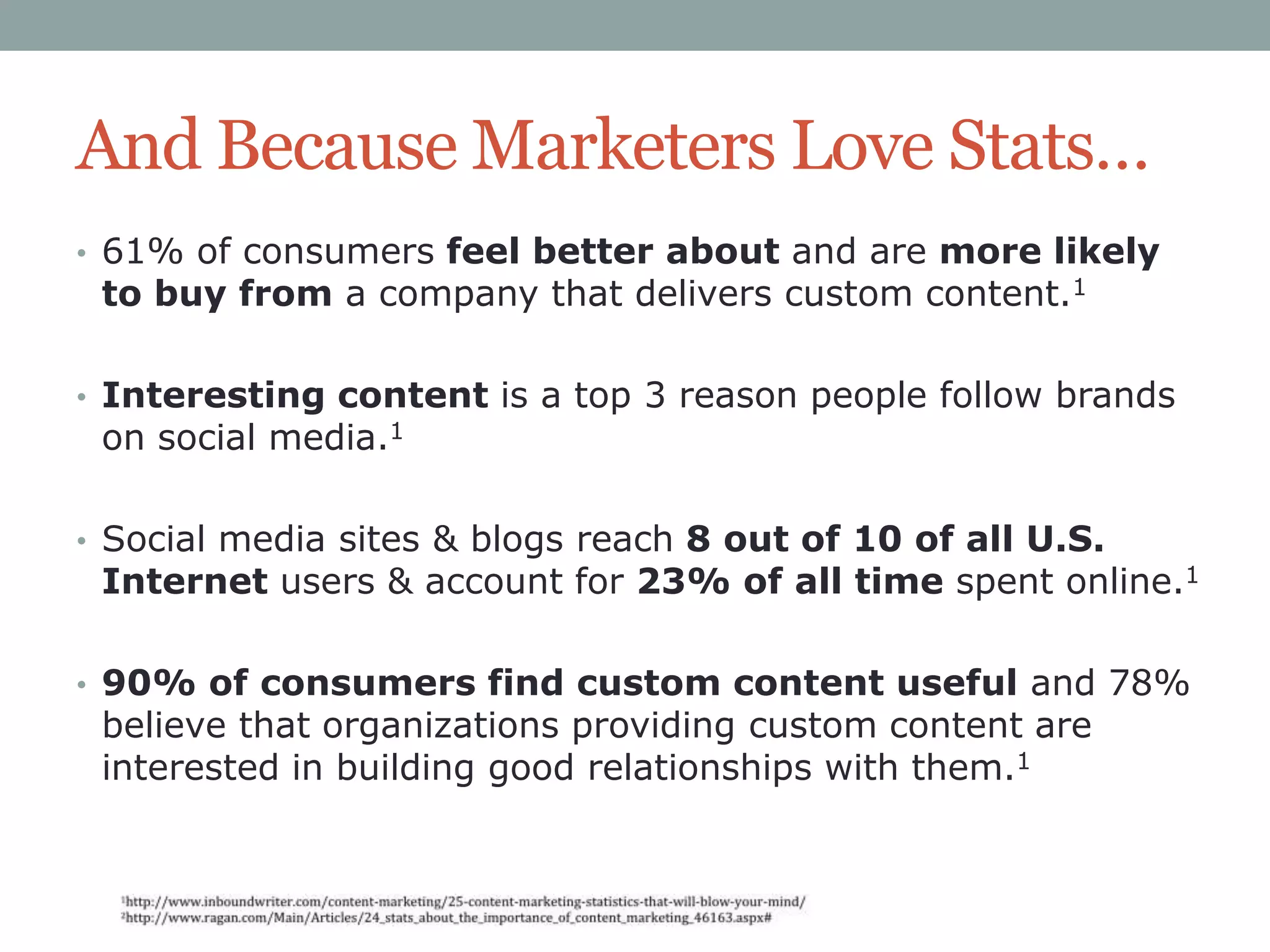 And Because Marketers Love Stats…
• 61% of consumers feel better about and are more likely

to buy from a company that delivers custom content.1

• Interesting content is a top 3 reason people follow brands

on social media.1

• Social media sites & blogs reach 8 out of 10 of all U.S.

Internet users & account for 23% of all time spent online.1

• 90% of consumers find custom content useful and 78%

believe that organizations providing custom content are
interested in building good relationships with them.1

 