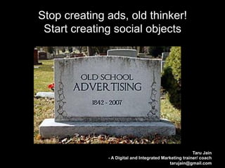 Stop creating ads, old thinker!
 Start creating social objects




                                                        Taru Jain
              - A Digital and Integrated Marketing trainer/ coach
                                            tarujain@gmail.com
 