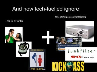 And now tech-fuelled ignore
                       Time-shifting / recording/ blocking

The old favourites
 
