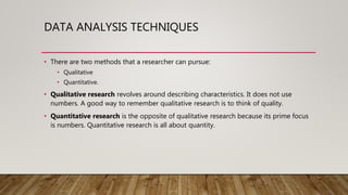DATA ANALYSIS TECHNIQUES
• There are two methods that a researcher can pursue:
• Qualitative
• Quantitative.
• Qualitative research revolves around describing characteristics. It does not use
numbers. A good way to remember qualitative research is to think of quality.
• Quantitative research is the opposite of qualitative research because its prime focus
is numbers. Quantitative research is all about quantity.
 