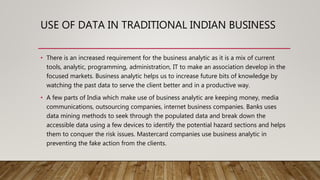 USE OF DATA IN TRADITIONAL INDIAN BUSINESS
• There is an increased requirement for the business analytic as it is a mix of current
tools, analytic, programming, administration, IT to make an association develop in the
focused markets. Business analytic helps us to increase future bits of knowledge by
watching the past data to serve the client better and in a productive way.
• A few parts of India which make use of business analytic are keeping money, media
communications, outsourcing companies, internet business companies. Banks uses
data mining methods to seek through the populated data and break down the
accessible data using a few devices to identify the potential hazard sections and helps
them to conquer the risk issues. Mastercard companies use business analytic in
preventing the fake action from the clients.
 