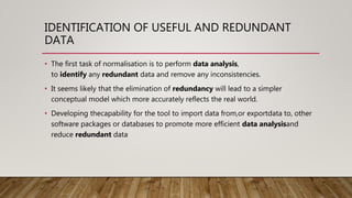 IDENTIFICATION OF USEFUL AND REDUNDANT
DATA
• The first task of normalisation is to perform data analysis,
to identify any redundant data and remove any inconsistencies.
• It seems likely that the elimination of redundancy will lead to a simpler
conceptual model which more accurately reflects the real world.
• Developing thecapability for the tool to import data from,or exportdata to, other
software packages or databases to promote more efficient data analysisand
reduce redundant data
 