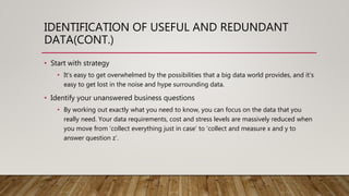 IDENTIFICATION OF USEFUL AND REDUNDANT
DATA(CONT.)
• Start with strategy
• It’s easy to get overwhelmed by the possibilities that a big data world provides, and it’s
easy to get lost in the noise and hype surrounding data.
• Identify your unanswered business questions
• By working out exactly what you need to know, you can focus on the data that you
really need. Your data requirements, cost and stress levels are massively reduced when
you move from ‘collect everything just in case’ to ‘collect and measure x and y to
answer question z’.
 