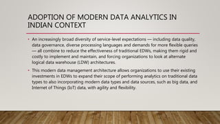 ADOPTION OF MODERN DATA ANALYTICS IN
INDIAN CONTEXT
• An increasingly broad diversity of service-level expectations — including data quality,
data governance, diverse processing languages and demands for more flexible queries
— all combine to reduce the effectiveness of traditional EDWs, making them rigid and
costly to implement and maintain, and forcing organizations to look at alternate
logical data warehouse (LDW) architectures.
• This modern data management architecture allows organizations to use their existing
investments in EDWs to expand their scope of performing analytics on traditional data
types to also incorporating modern data types and data sources, such as big data, and
Internet of Things (IoT) data, with agility and flexibility.
 