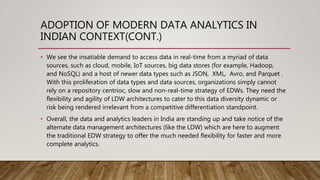 ADOPTION OF MODERN DATA ANALYTICS IN
INDIAN CONTEXT(CONT.)
• We see the insatiable demand to access data in real-time from a myriad of data
sources, such as cloud, mobile, IoT sources, big data stores (for example, Hadoop,
and NoSQL) and a host of newer data types such as JSON, XML, Avro, and Parquet .
With this proliferation of data types and data sources, organizations simply cannot
rely on a repository centrioc, slow and non-real-time strategy of EDWs. They need the
flexibility and agility of LDW architectures to cater to this data diversity dynamic or
risk being rendered irrelevant from a competitive differentiation standpoint.
• Overall, the data and analytics leaders in India are standing up and take notice of the
alternate data management architectures (like the LDW) which are here to augment
the traditional EDW strategy to offer the much needed flexibility for faster and more
complete analytics.
 