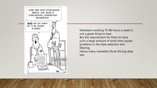 Marketers working 70-80 hours a week is
not a great thing to hear.
But the requirement for them to have
such a large amount of work time causes
problems in the data selection and
filtering.
Hence many marketers flunk the big data
test
 