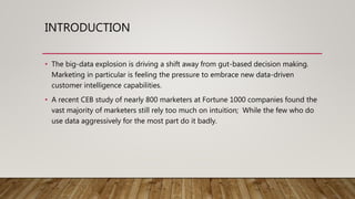 INTRODUCTION
• The big-data explosion is driving a shift away from gut-based decision making.
Marketing in particular is feeling the pressure to embrace new data-driven
customer intelligence capabilities.
• A recent CEB study of nearly 800 marketers at Fortune 1000 companies found the
vast majority of marketers still rely too much on intuition; While the few who do
use data aggressively for the most part do it badly.
 