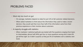 PROBLEMS FACED
• A majority struggle with statistics
• When marketers’ statistical aptitude was tested with five questions ranging from basic
to intermediate, almost half (44%) got four or more questions wrong and a mere 6%
got all five right. So it didn’t surprise us that just 5% of marketers own a statistics text
book.
• Most rely too much on gut
• On average, marketers depend on data for just 11% of all customer-related decisions.
• When asked marketers to think about the information they used to make a recent
decision, they would said that more than half of the information came from their
previous experience or their intuition about customers.
 