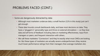 PROBLEMS FACED (CONT.)
• Some are dangerously distracted by data
• Although most marketers underuse data, a small fraction (11% in this study) just can’t
get enough.
• These data hounds consult dashboards daily, and base most decisions on data. They
have a “plugged in” personality type and thrive on external stimulation — so they love
data and all forms of feedback including data on marketing effectiveness, input from
managers or peers, and frequent interaction with others.
• We call these marketers “Connectors” and they’re exactly what most CMOs are looking
for. But these types of marketers are actually severe underperformers (they receive
much lower performance ratings from their managers than average marketers do).
 