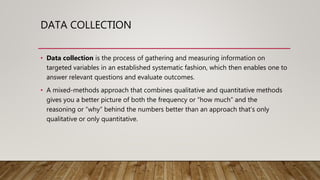 DATA COLLECTION
• Data collection is the process of gathering and measuring information on
targeted variables in an established systematic fashion, which then enables one to
answer relevant questions and evaluate outcomes.
• A mixed-methods approach that combines qualitative and quantitative methods
gives you a better picture of both the frequency or “how much” and the
reasoning or “why” behind the numbers better than an approach that’s only
qualitative or only quantitative.
 
