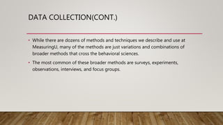 DATA COLLECTION(CONT.)
• While there are dozens of methods and techniques we describe and use at
MeasuringU, many of the methods are just variations and combinations of
broader methods that cross the behavioral sciences.
• The most common of these broader methods are surveys, experiments,
observations, interviews, and focus groups.
 