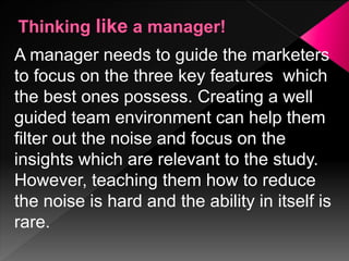 A manager needs to guide the marketers
to focus on the three key features which
the best ones possess. Creating a well
guided team environment can help them
filter out the noise and focus on the
insights which are relevant to the study.
However, teaching them how to reduce
the noise is hard and the ability in itself is
rare.
 