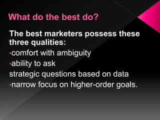 The best marketers possess these
three qualities:
•comfort with ambiguity
•ability to ask
strategic questions based on data
•narrow focus on higher-order goals.
 