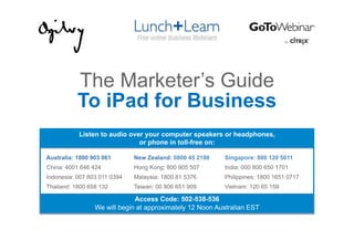 The Marketer’s Guide
           To iPad for Business
           Listen to audio over your computer speakers or headphones,
                              or phone in toll-free on:

Australia: 1800 903 061       New Zealand: 0800 45 2198   Singapore: 800 120 5611
China: 4001 646 424           Hong Kong: 800 905 507      India: 000 800 650 1701
Indonesia: 007 803 011 0394   Malaysia: 1800 81 5376      Philippines: 1800 1651 0717
Thailand: 1800 658 132        Taiwan: 00 806 651 909      Vietnam: 120 65 158

                              Access Code: 502-538-536
                 We will begin at approximately 12 Noon Australian EST
 
