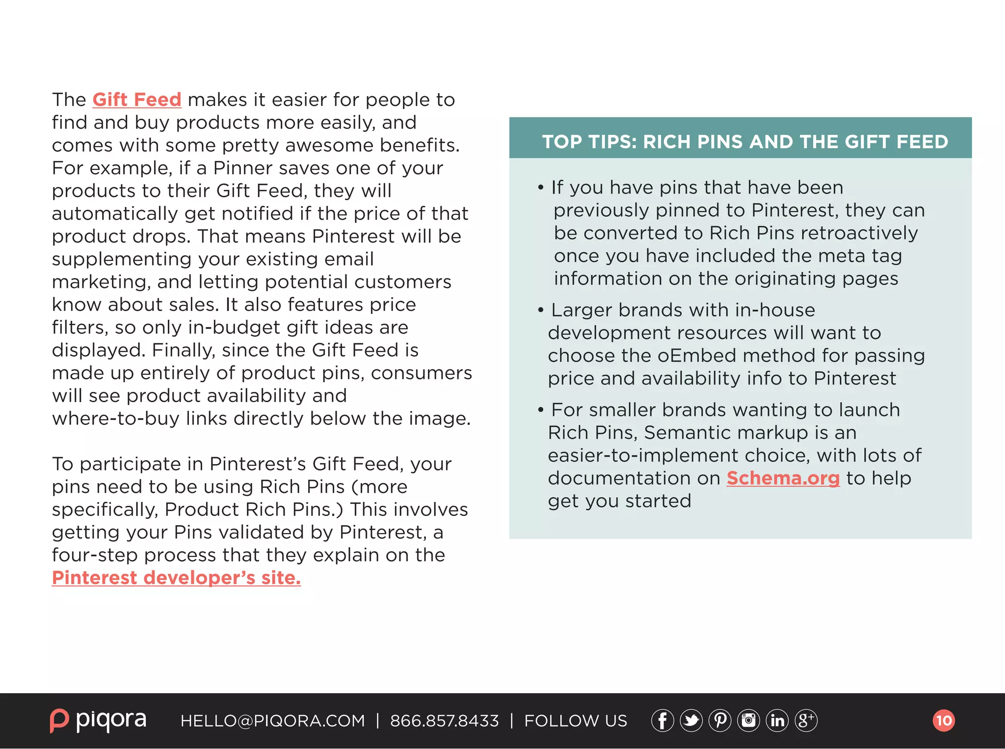 The Gift Feed makes it easier for people to
ﬁnd and buy products more easily, and
comes with some pretty awesome beneﬁts.
For example, if a Pinner saves one of your
products to their Gift Feed, they will
automatically get notiﬁed if the price of that
product drops. That means Pinterest will be
supplementing your existing email
marketing, and letting potential customers
know about sales. It also features price
ﬁlters, so only in-budget gift ideas are
displayed. Finally, since the Gift Feed is
made up entirely of product pins, consumers
will see product availability and
where-to-buy links directly below the image.
To participate in Pinterest’s Gift Feed, your
pins need to be using Rich Pins (more
speciﬁcally, Product Rich Pins.) This involves
getting your Pins validated by Pinterest, a
four-step process that they explain on the
Pinterest developer’s site.
TOP TIPS: RICH PINS AND THE GIFT FEED
• If you have pins that have been
previously pinned to Pinterest, they can
be converted to Rich Pins retroactively
once you have included the meta tag
information on the originating pages
• Larger brands with in-house
development resources will want to
choose the oEmbed method for passing
price and availability info to Pinterest
• For smaller brands wanting to launch
Rich Pins, Semantic markup is an
easier-to-implement choice, with lots of
documentation on Schema.org to help
get you started
HELLO@PIQORA.COM | 866.857.8433 | FOLLOW US 10
 