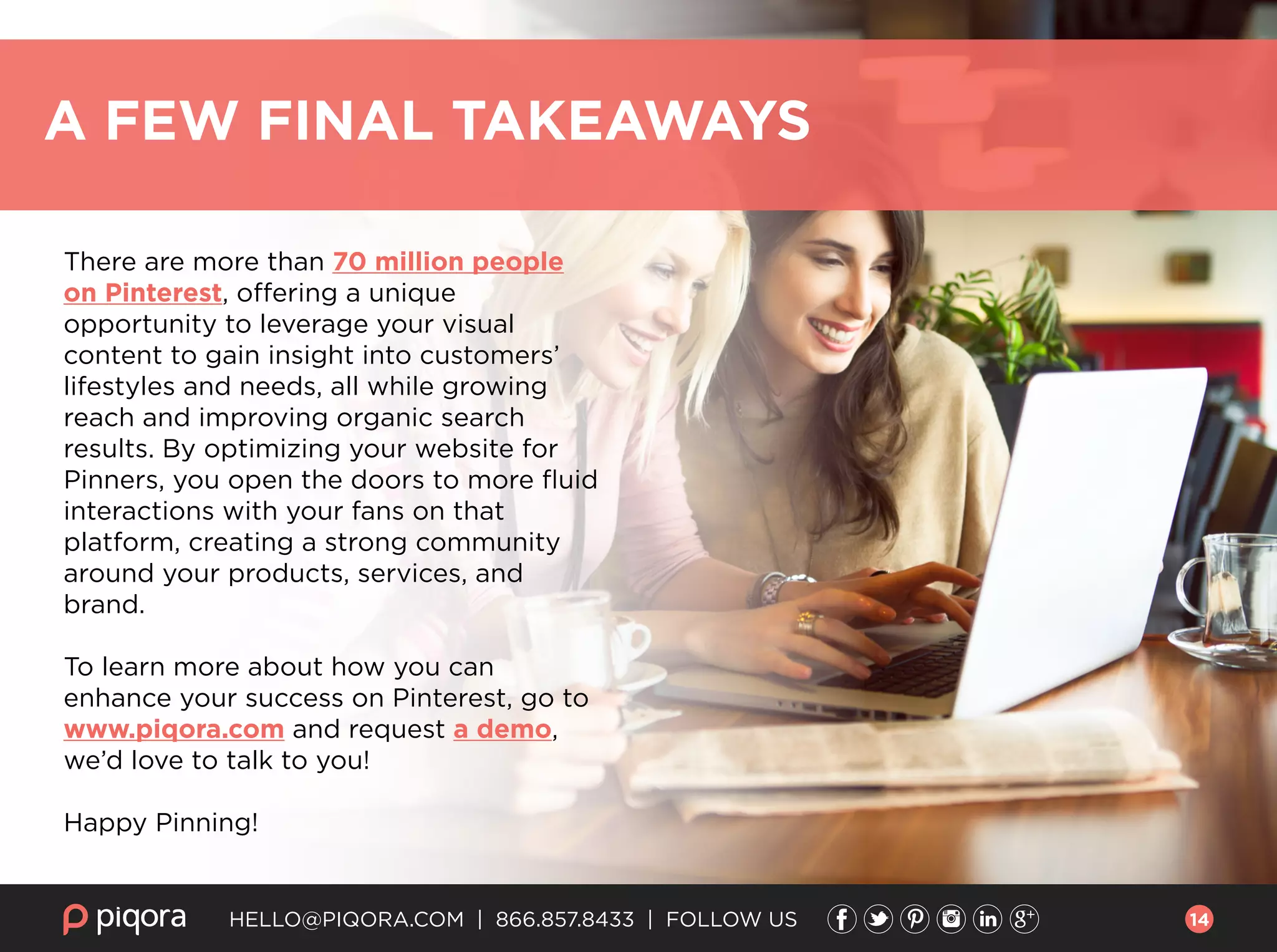 HELLO@PIQORA.COM | 866.857.8433 | FOLLOW US
There are more than 70 million people
on Pinterest, offering a unique
opportunity to leverage your visual
content to gain insight into customers’
lifestyles and needs, all while growing
reach and improving organic search
results. By optimizing your website for
Pinners, you open the doors to more ﬂuid
interactions with your fans on that
platform, creating a strong community
around your products, services, and
brand.
To learn more about how you can
enhance your success on Pinterest, go to
www.piqora.com and request a demo,
we’d love to talk to you!
Happy Pinning!
A FEW FINAL TAKEAWAYS
14
 