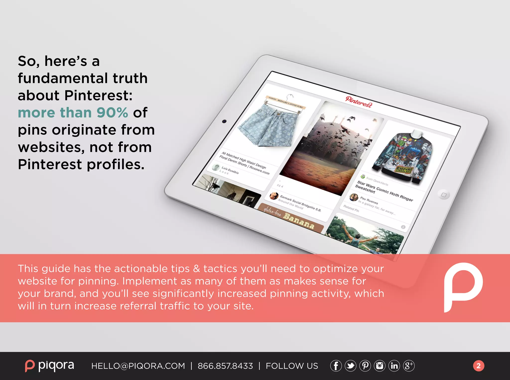 So, here’s a
fundamental truth
about Pinterest:
more than 90% of
pins originate from
websites, not from
Pinterest proﬁles.
This guide has the actionable tips & tactics you’ll need to optimize your
website for pinning. Implement as many of them as makes sense for
your brand, and you’ll see signiﬁcantly increased pinning activity, which
will in turn increase referral traffic to your site.
HELLO@PIQORA.COM | 866.857.8433 | FOLLOW US 2
 