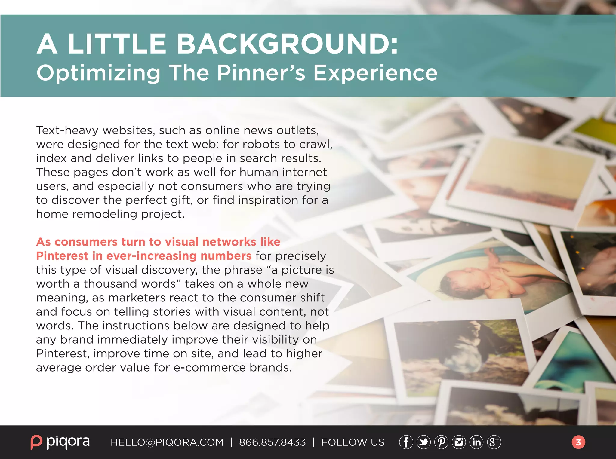 HELLO@PIQORA.COM | 866.857.8433 | FOLLOW US
Text-heavy websites, such as online news outlets,
were designed for the text web: for robots to crawl,
index and deliver links to people in search results.
These pages don’t work as well for human internet
users, and especially not consumers who are trying
to discover the perfect gift, or ﬁnd inspiration for a
home remodeling project.
As consumers turn to visual networks like
Pinterest in ever-increasing numbers for precisely
this type of visual discovery, the phrase “a picture is
worth a thousand words” takes on a whole new
meaning, as marketers react to the consumer shift
and focus on telling stories with visual content, not
words. The instructions below are designed to help
any brand immediately improve their visibility on
Pinterest, improve time on site, and lead to higher
average order value for e-commerce brands.
A LITTLE BACKGROUND:
Optimizing The Pinner’s Experience
3
 