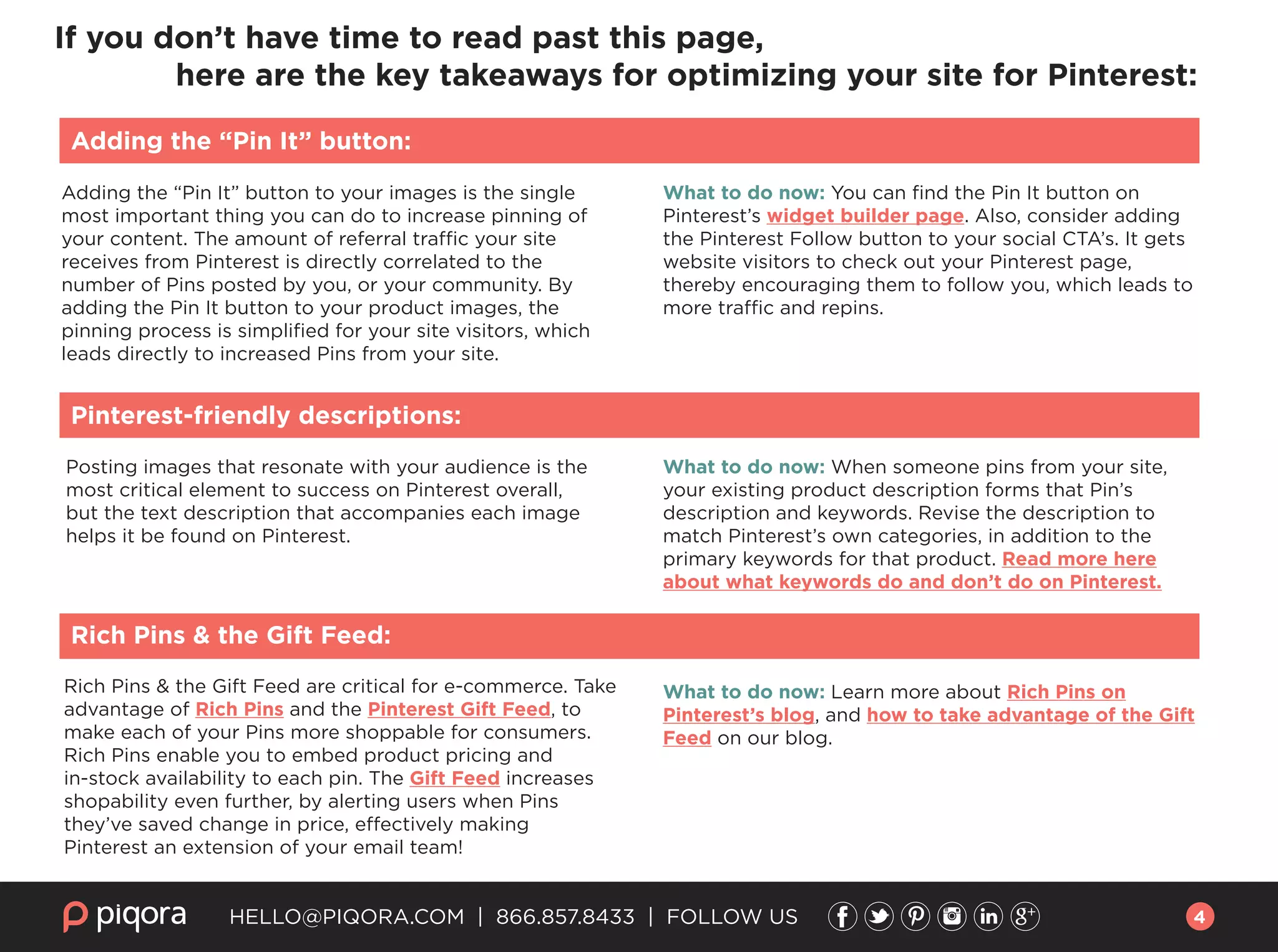 HELLO@PIQORA.COM | 866.857.8433 | FOLLOW US
Adding the “Pin It” button to your images is the single
most important thing you can do to increase pinning of
your content. The amount of referral traffic your site
receives from Pinterest is directly correlated to the
number of Pins posted by you, or your community. By
adding the Pin It button to your product images, the
pinning process is simpliﬁed for your site visitors, which
leads directly to increased Pins from your site.
What to do now: You can ﬁnd the Pin It button on
Pinterest’s widget builder page. Also, consider adding
the Pinterest Follow button to your social CTA’s. It gets
website visitors to check out your Pinterest page,
thereby encouraging them to follow you, which leads to
more traffic and repins.
If you don’t have time to read past this page,
here are the key takeaways for optimizing your site for Pinterest:
Adding the “Pin It” button:
Posting images that resonate with your audience is the
most critical element to success on Pinterest overall,
but the text description that accompanies each image
helps it be found on Pinterest.
Pinterest-friendly descriptions:
What to do now: When someone pins from your site,
your existing product description forms that Pin’s
description and keywords. Revise the description to
match Pinterest’s own categories, in addition to the
primary keywords for that product. Read more here
about what keywords do and don’t do on Pinterest.
Rich Pins & the Gift Feed are critical for e-commerce. Take
advantage of Rich Pins and the Pinterest Gift Feed, to
make each of your Pins more shoppable for consumers.
Rich Pins enable you to embed product pricing and
in-stock availability to each pin. The Gift Feed increases
shopability even further, by alerting users when Pins
they’ve saved change in price, effectively making
Pinterest an extension of your email team!
Rich Pins & the Gift Feed:
What to do now: Learn more about Rich Pins on
Pinterest’s blog, and how to take advantage of the Gift
Feed on our blog.
4
 