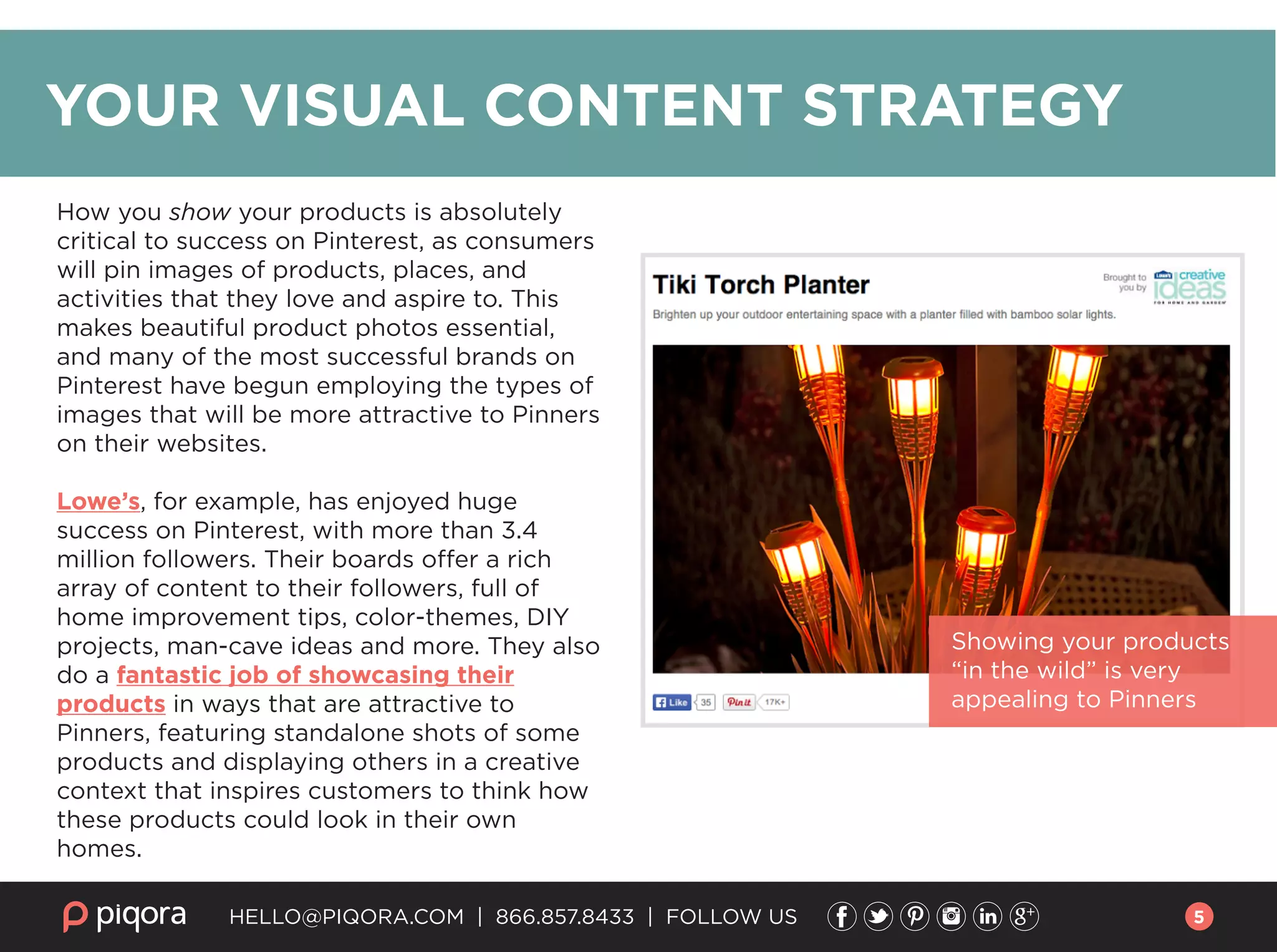 HELLO@PIQORA.COM | 866.857.8433 | FOLLOW US
Showing your products
“in the wild” is very
appealing to Pinners
How you show your products is absolutely
critical to success on Pinterest, as consumers
will pin images of products, places, and
activities that they love and aspire to. This
makes beautiful product photos essential,
and many of the most successful brands on
Pinterest have begun employing the types of
images that will be more attractive to Pinners
on their websites.
Lowe’s, for example, has enjoyed huge
success on Pinterest, with more than 3.4
million followers. Their boards offer a rich
array of content to their followers, full of
home improvement tips, color-themes, DIY
projects, man-cave ideas and more. They also
do a fantastic job of showcasing their
products in ways that are attractive to
Pinners, featuring standalone shots of some
products and displaying others in a creative
context that inspires customers to think how
these products could look in their own
homes.
YOUR VISUAL CONTENT STRATEGY
5
 