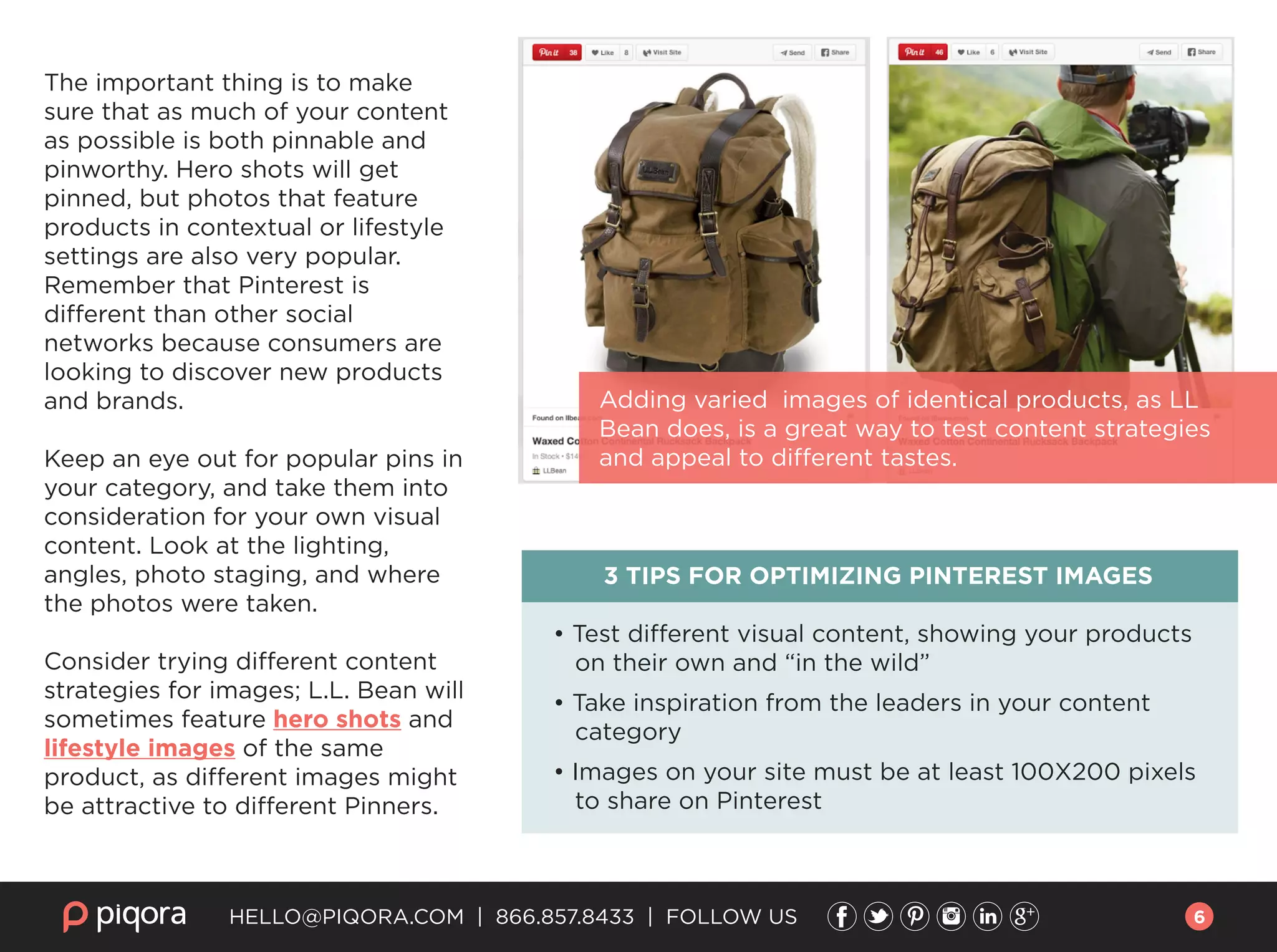 The important thing is to make
sure that as much of your content
as possible is both pinnable and
pinworthy. Hero shots will get
pinned, but photos that feature
products in contextual or lifestyle
settings are also very popular.
Remember that Pinterest is
different than other social
networks because consumers are
looking to discover new products
and brands.
Keep an eye out for popular pins in
your category, and take them into
consideration for your own visual
content. Look at the lighting,
angles, photo staging, and where
the photos were taken.
Consider trying different content
strategies for images; L.L. Bean will
sometimes feature hero shots and
lifestyle images of the same
product, as different images might
be attractive to different Pinners.
3 TIPS FOR OPTIMIZING PINTEREST IMAGES
• Test diﬀerent visual content, showing your products
on their own and “in the wild”
• Take inspiration from the leaders in your content
category
• Images on your site must be at least 100X200 pixels
to share on Pinterest
HELLO@PIQORA.COM | 866.857.8433 | FOLLOW US
Adding varied images of identical products, as LL
Bean does, is a great way to test content strategies
and appeal to different tastes.
6
 
