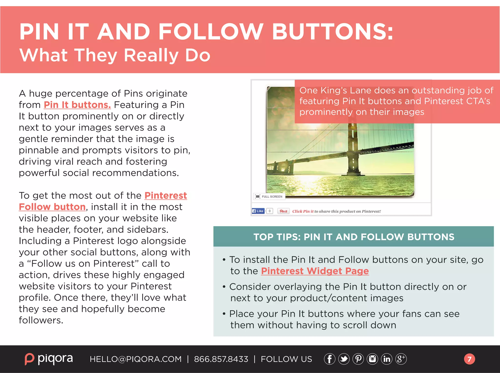 A huge percentage of Pins originate
from Pin It buttons. Featuring a Pin
It button prominently on or directly
next to your images serves as a
gentle reminder that the image is
pinnable and prompts visitors to pin,
driving viral reach and fostering
powerful social recommendations.
To get the most out of the Pinterest
Follow button, install it in the most
visible places on your website like
the header, footer, and sidebars.
Including a Pinterest logo alongside
your other social buttons, along with
a “Follow us on Pinterest” call to
action, drives these highly engaged
website visitors to your Pinterest
proﬁle. Once there, they’ll love what
they see and hopefully become
followers.
TOP TIPS: PIN IT AND FOLLOW BUTTONS
• To install the Pin It and Follow buttons on your site, go
to the Pinterest Widget Page
• Consider overlaying the Pin It button directly on or
next to your product/content images
• Place your Pin It buttons where your fans can see
them without having to scroll down
HELLO@PIQORA.COM | 866.857.8433 | FOLLOW US
PIN IT AND FOLLOW BUTTONS:
What They Really Do
One King’s Lane does an outstanding job of
featuring Pin It buttons and Pinterest CTA’s
prominently on their images
7
 