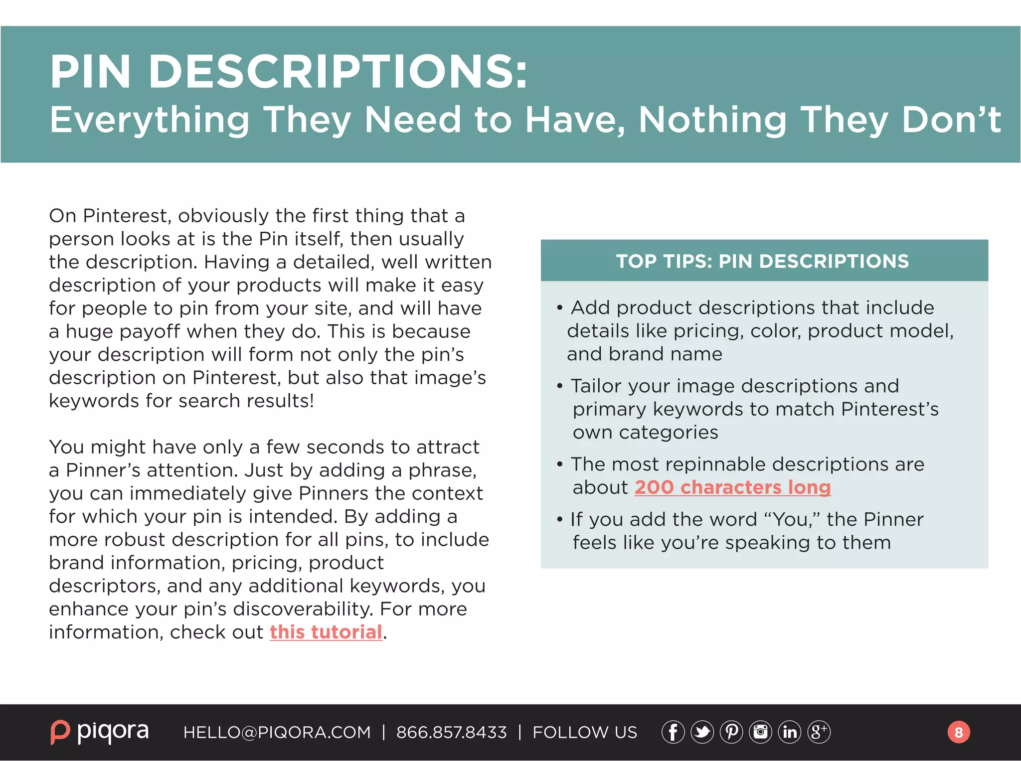 On Pinterest, obviously the ﬁrst thing that a
person looks at is the Pin itself, then usually
the description. Having a detailed, well written
description of your products will make it easy
for people to pin from your site, and will have
a huge payoff when they do. This is because
your description will form not only the pin’s
description on Pinterest, but also that image’s
keywords for search results!
You might have only a few seconds to attract
a Pinner’s attention. Just by adding a phrase,
you can immediately give Pinners the context
for which your pin is intended. By adding a
more robust description for all pins, to include
brand information, pricing, product
descriptors, and any additional keywords, you
enhance your pin’s discoverability. For more
information, check out this tutorial.
TOP TIPS: PIN DESCRIPTIONS
• Add product descriptions that include
details like pricing, color, product model,
and brand name
• Tailor your image descriptions and
primary keywords to match Pinterest’s
own categories
• The most repinnable descriptions are
about 200 characters long
• If you add the word “You,” the Pinner
feels like you’re speaking to them
HELLO@PIQORA.COM | 866.857.8433 | FOLLOW US
PIN DESCRIPTIONS:
Everything They Need to Have, Nothing They Don’t
8
 