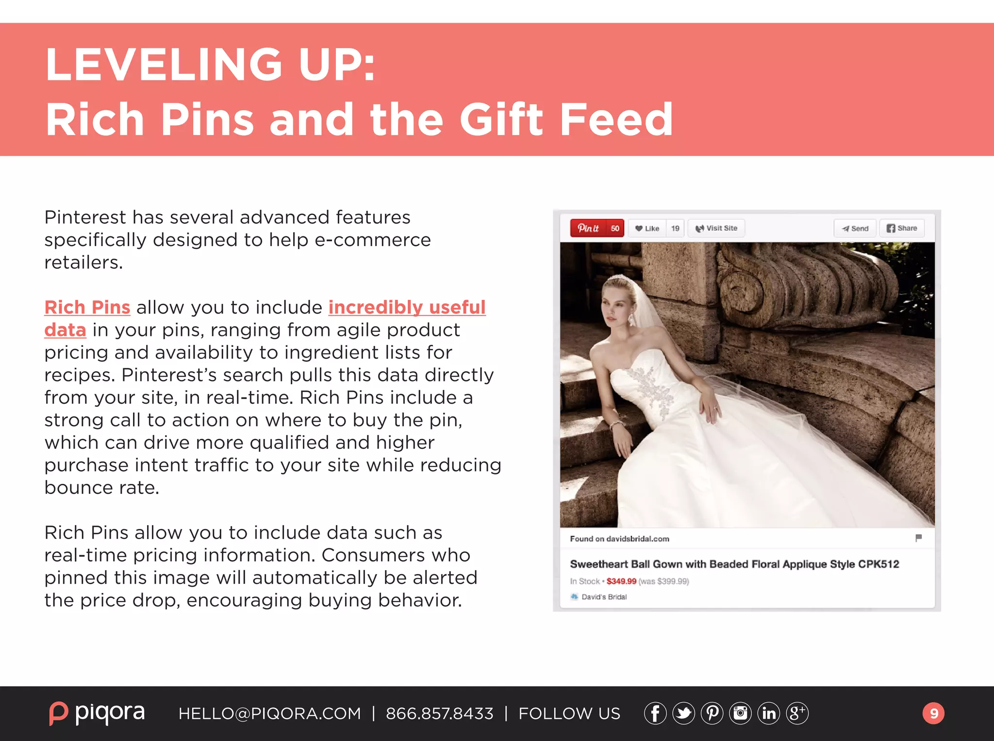 Pinterest has several advanced features
speciﬁcally designed to help e-commerce
retailers.
Rich Pins allow you to include incredibly useful
data in your pins, ranging from agile product
pricing and availability to ingredient lists for
recipes. Pinterest’s search pulls this data directly
from your site, in real-time. Rich Pins include a
strong call to action on where to buy the pin,
which can drive more qualiﬁed and higher
purchase intent traffic to your site while reducing
bounce rate.
Rich Pins allow you to include data such as
real-time pricing information. Consumers who
pinned this image will automatically be alerted
the price drop, encouraging buying behavior.
HELLO@PIQORA.COM | 866.857.8433 | FOLLOW US
LEVELING UP:
Rich Pins and the Gift Feed
9
 