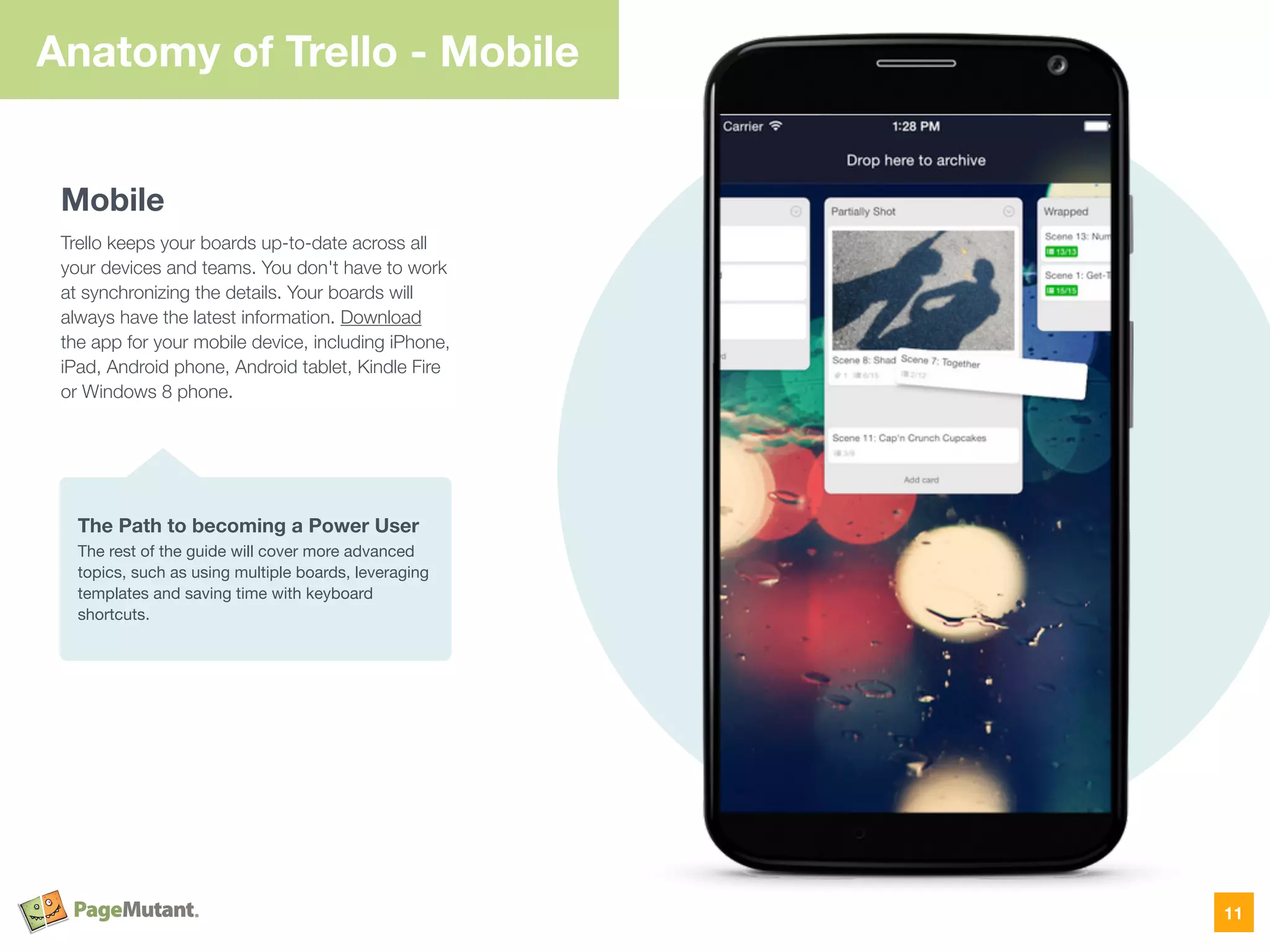 Anatomy of Trello - Mobile
Mobile
Trello keeps your boards up-to-date across all
your devices and teams. You don't have to work
at synchronizing the details. Your boards will
always have the latest information. Download
the app for your mobile device, including iPhone,
iPad, Android phone, Android tablet, Kindle Fire
or Windows 8 phone.
11
The Path to becoming a Power User
The rest of the guide will cover more advanced
topics, such as using multiple boards, leveraging
templates and saving time with keyboard
shortcuts.
 