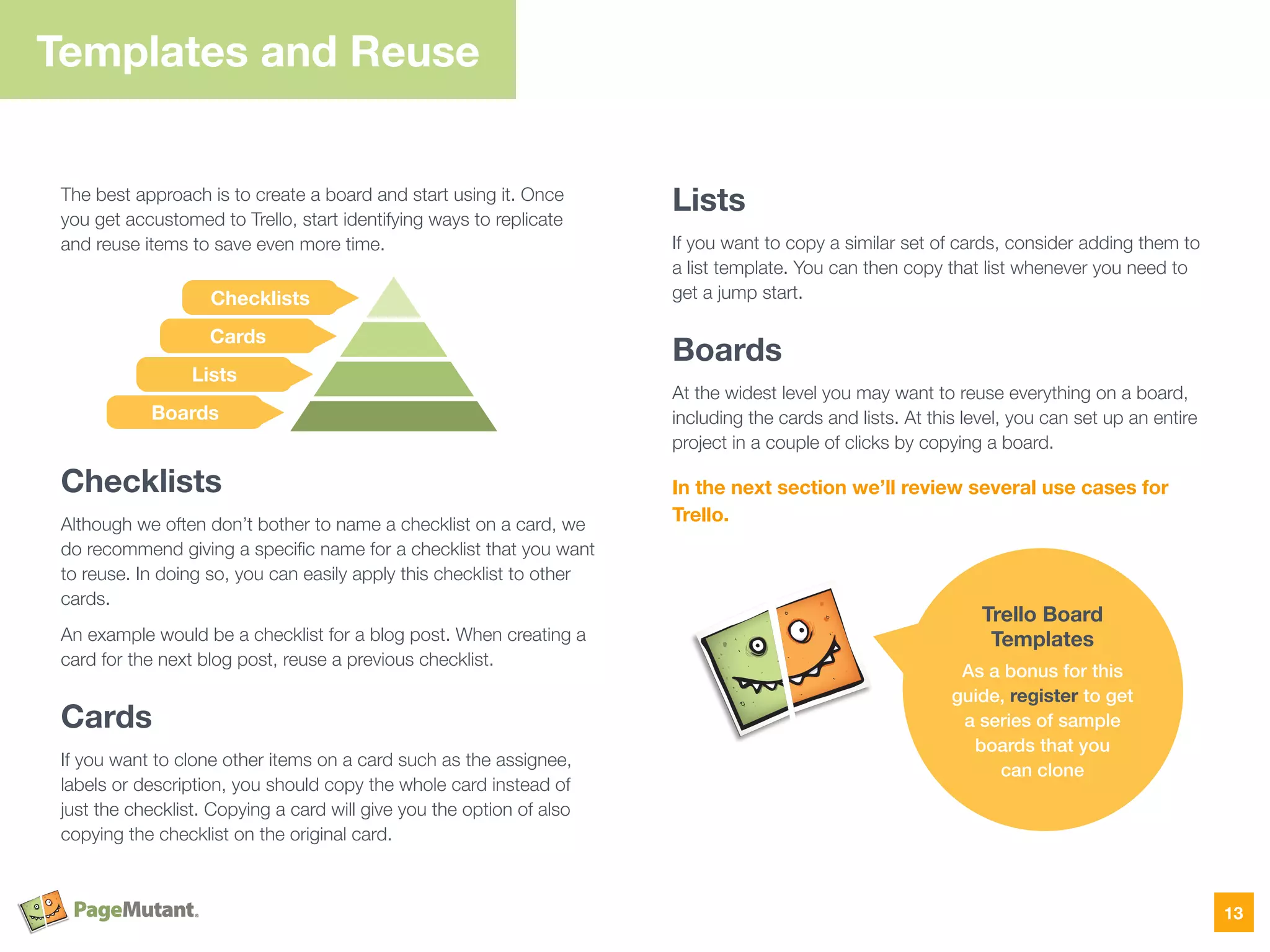 The best approach is to create a board and start using it. Once
you get accustomed to Trello, start identifying ways to replicate
and reuse items to save even more time.
Checklists
Although we often don’t bother to name a checklist on a card, we
do recommend giving a speciﬁc name for a checklist that you want
to reuse. In doing so, you can easily apply this checklist to other
cards.
An example would be a checklist for a blog post. When creating a
card for the next blog post, reuse a previous checklist.
Cards
If you want to clone other items on a card such as the assignee,
labels or description, you should copy the whole card instead of
just the checklist. Copying a card will give you the option of also
copying the checklist on the original card.  
Lists
If you want to copy a similar set of cards, consider adding them to
a list template. You can then copy that list whenever you need to
get a jump start.
Boards
At the widest level you may want to reuse everything on a board,
including the cards and lists. At this level, you can set up an entire
project in a couple of clicks by copying a board.
In the next section we’ll review several use cases for
Trello.
Templates and Reuse
13
Trello Board
Templates
As a bonus for this
guide, register to get
a series of sample
boards that you  
can clone
Checklists
Cards
Lists
Boards
 
