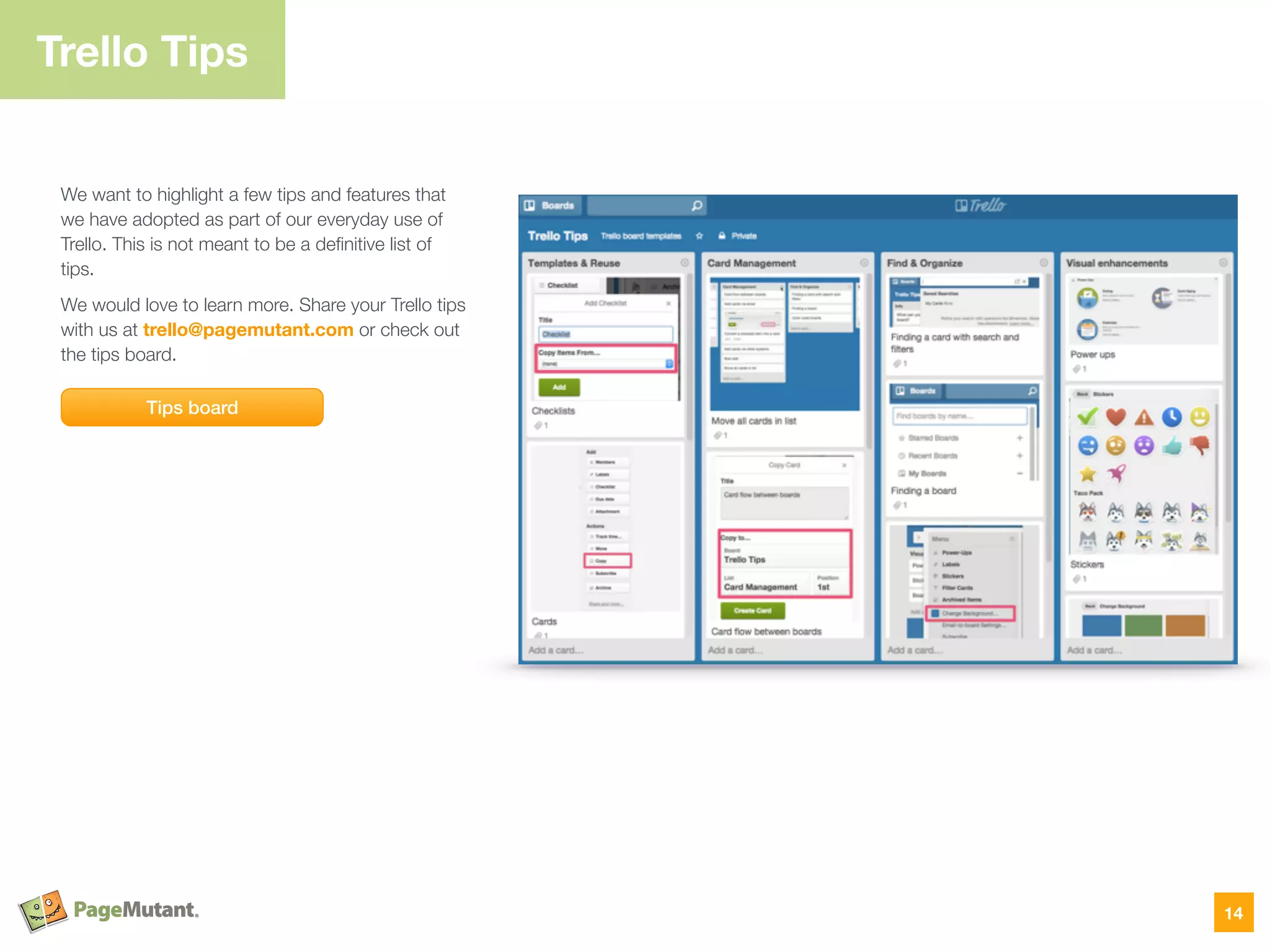 Trello Tips
We want to highlight a few tips and features that
we have adopted as part of our everyday use of
Trello. This is not meant to be a deﬁnitive list of
tips.
We would love to learn more. Share your Trello tips
with us at trello@pagemutant.com or check out
the tips board.
14
Tips board
 