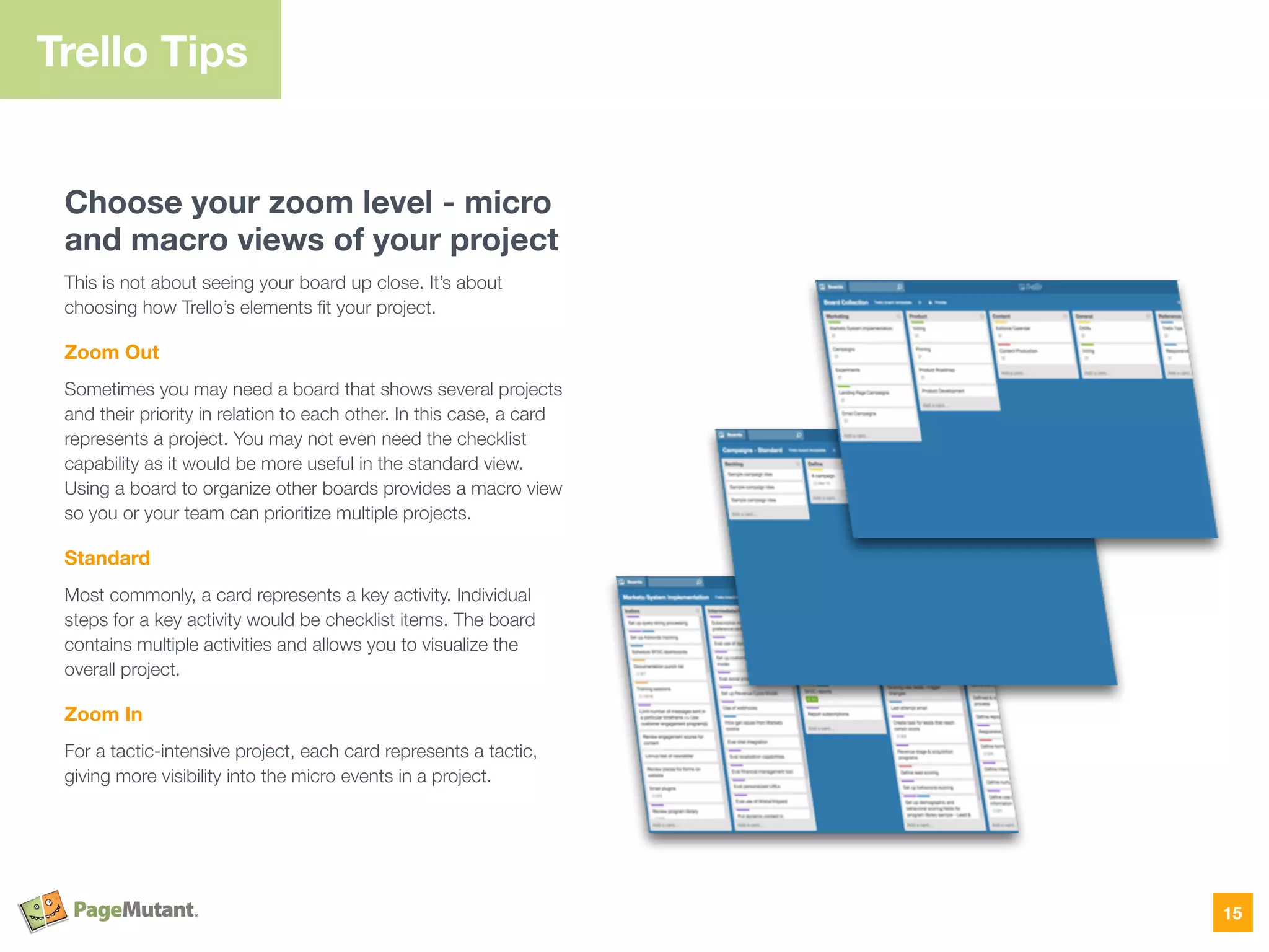 Choose your zoom level - micro
and macro views of your project
This is not about seeing your board up close. It’s about
choosing how Trello’s elements ﬁt your project.
Zoom Out
Sometimes you may need a board that shows several projects
and their priority in relation to each other. In this case, a card
represents a project. You may not even need the checklist
capability as it would be more useful in the standard view.
Using a board to organize other boards provides a macro view
so you or your team can prioritize multiple projects.
Standard
Most commonly, a card represents a key activity. Individual
steps for a key activity would be checklist items. The board
contains multiple activities and allows you to visualize the
overall project.
Zoom In
For a tactic-intensive project, each card represents a tactic,
giving more visibility into the micro events in a project.
Trello Tips
15
 