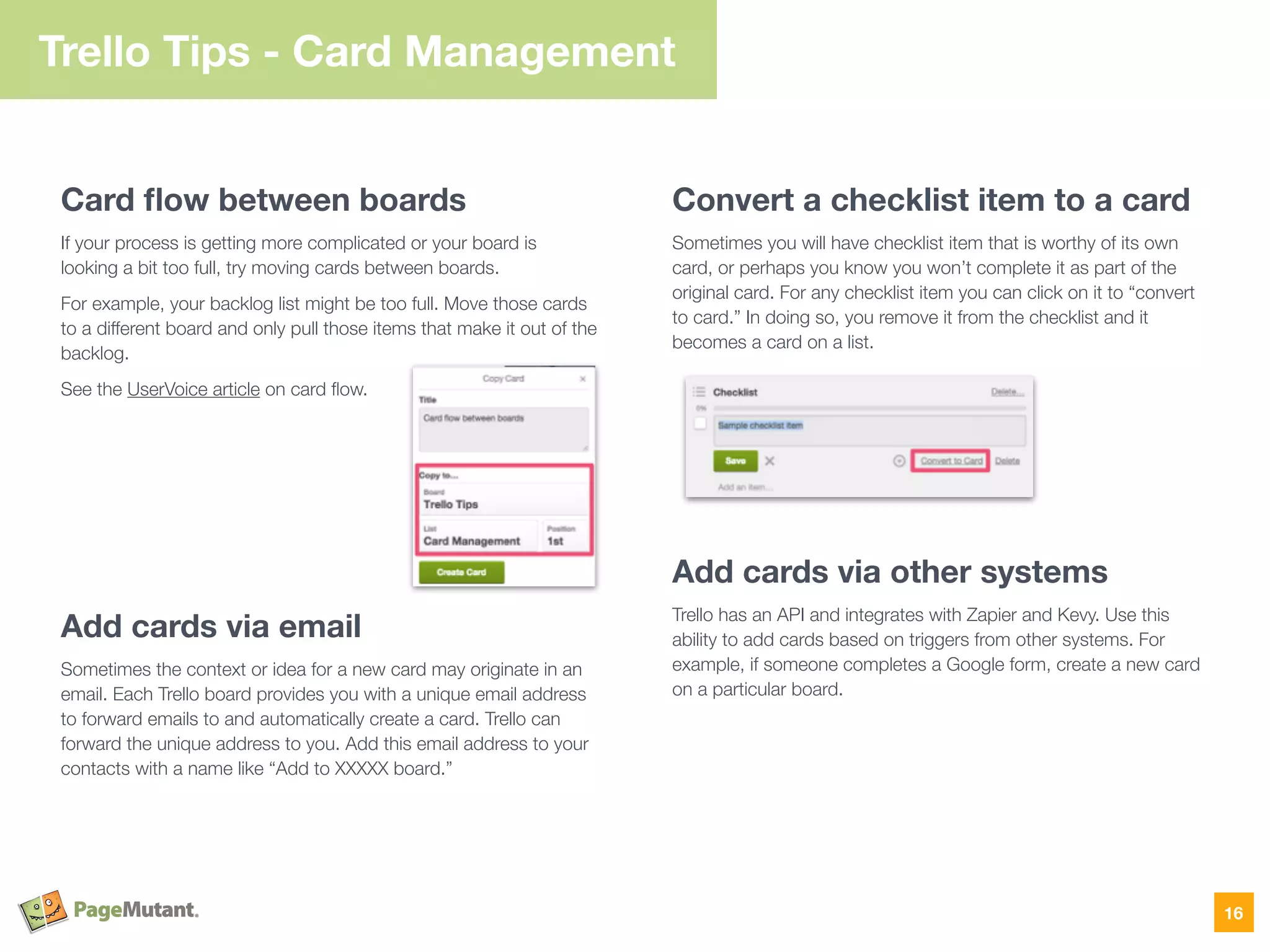 Trello Tips - Card Management
Card ﬂow between boards
If your process is getting more complicated or your board is
looking a bit too full, try moving cards between boards.
For example, your backlog list might be too full. Move those cards
to a different board and only pull those items that make it out of the
backlog.
See the UserVoice article on card ﬂow.
Add cards via email
Sometimes the context or idea for a new card may originate in an
email. Each Trello board provides you with a unique email address
to forward emails to and automatically create a card. Trello can
forward the unique address to you. Add this email address to your
contacts with a name like “Add to XXXXX board.”
Convert a checklist item to a card
Sometimes you will have checklist item that is worthy of its own
card, or perhaps you know you won’t complete it as part of the
original card. For any checklist item you can click on it to “convert
to card.” In doing so, you remove it from the checklist and it
becomes a card on a list.
Add cards via other systems
Trello has an API and integrates with Zapier and Kevy. Use this
ability to add cards based on triggers from other systems. For
example, if someone completes a Google form, create a new card
on a particular board.
16
 