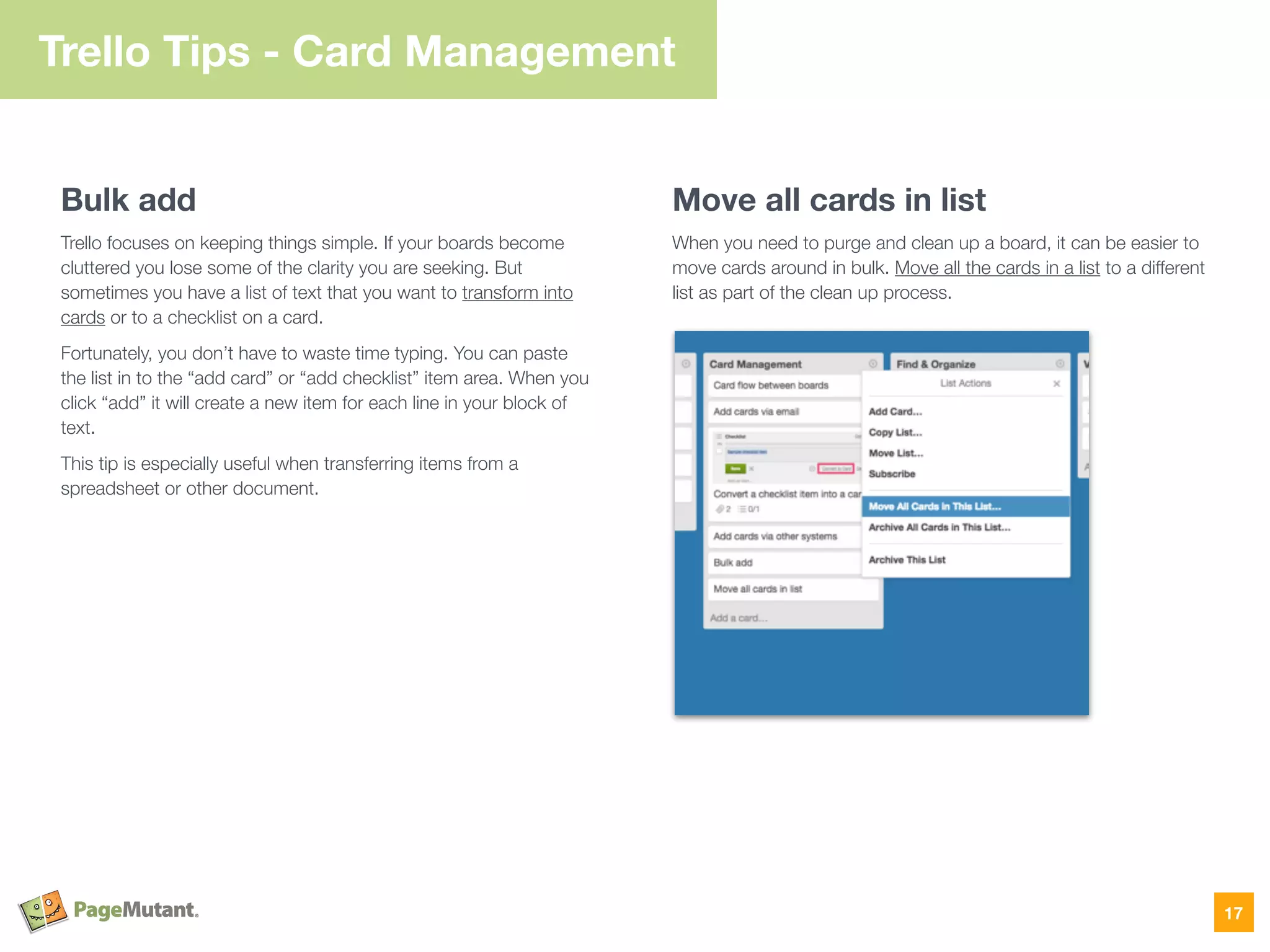 Bulk add
Trello focuses on keeping things simple. If your boards become
cluttered you lose some of the clarity you are seeking. But
sometimes you have a list of text that you want to transform into
cards or to a checklist on a card.
Fortunately, you don’t have to waste time typing. You can paste
the list in to the “add card” or “add checklist” item area. When you
click “add” it will create a new item for each line in your block of
text.
This tip is especially useful when transferring items from a
spreadsheet or other document.
Move all cards in list
When you need to purge and clean up a board, it can be easier to
move cards around in bulk. Move all the cards in a list to a different
list as part of the clean up process.
17
Trello Tips - Card Management
 