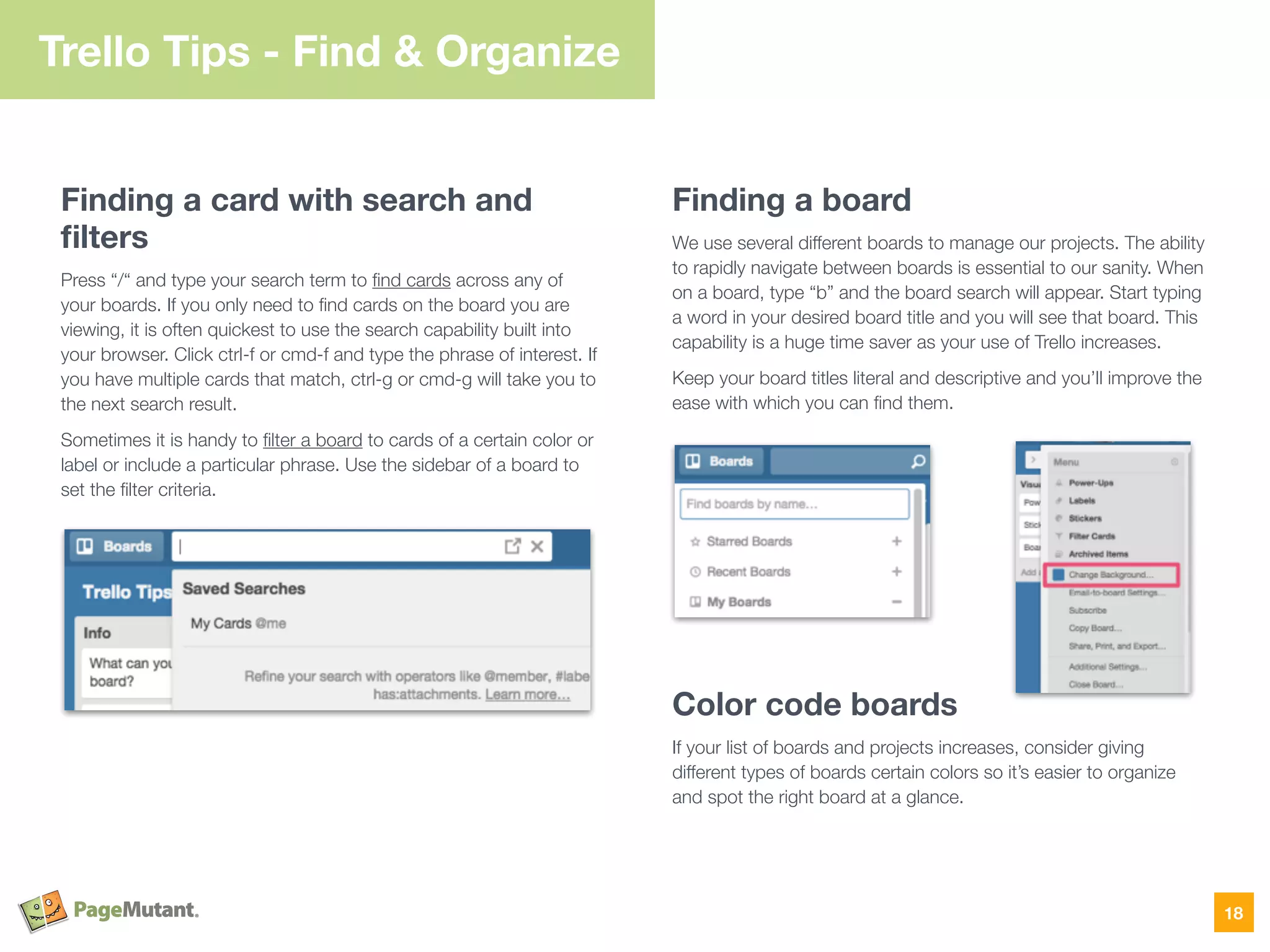 Trello Tips - Find & Organize
Finding a card with search and
ﬁlters
Press “/“ and type your search term to ﬁnd cards across any of
your boards. If you only need to ﬁnd cards on the board you are
viewing, it is often quickest to use the search capability built into
your browser. Click ctrl-f or cmd-f and type the phrase of interest. If
you have multiple cards that match, ctrl-g or cmd-g will take you to
the next search result.
Sometimes it is handy to ﬁlter a board to cards of a certain color or
label or include a particular phrase. Use the sidebar of a board to
set the ﬁlter criteria.
Finding a board
We use several different boards to manage our projects. The ability
to rapidly navigate between boards is essential to our sanity. When
on a board, type “b” and the board search will appear. Start typing
a word in your desired board title and you will see that board. This
capability is a huge time saver as your use of Trello increases.
Keep your board titles literal and descriptive and you’ll improve the
ease with which you can ﬁnd them.
Color code boards
If your list of boards and projects increases, consider giving
different types of boards certain colors so it’s easier to organize
and spot the right board at a glance.
18
 