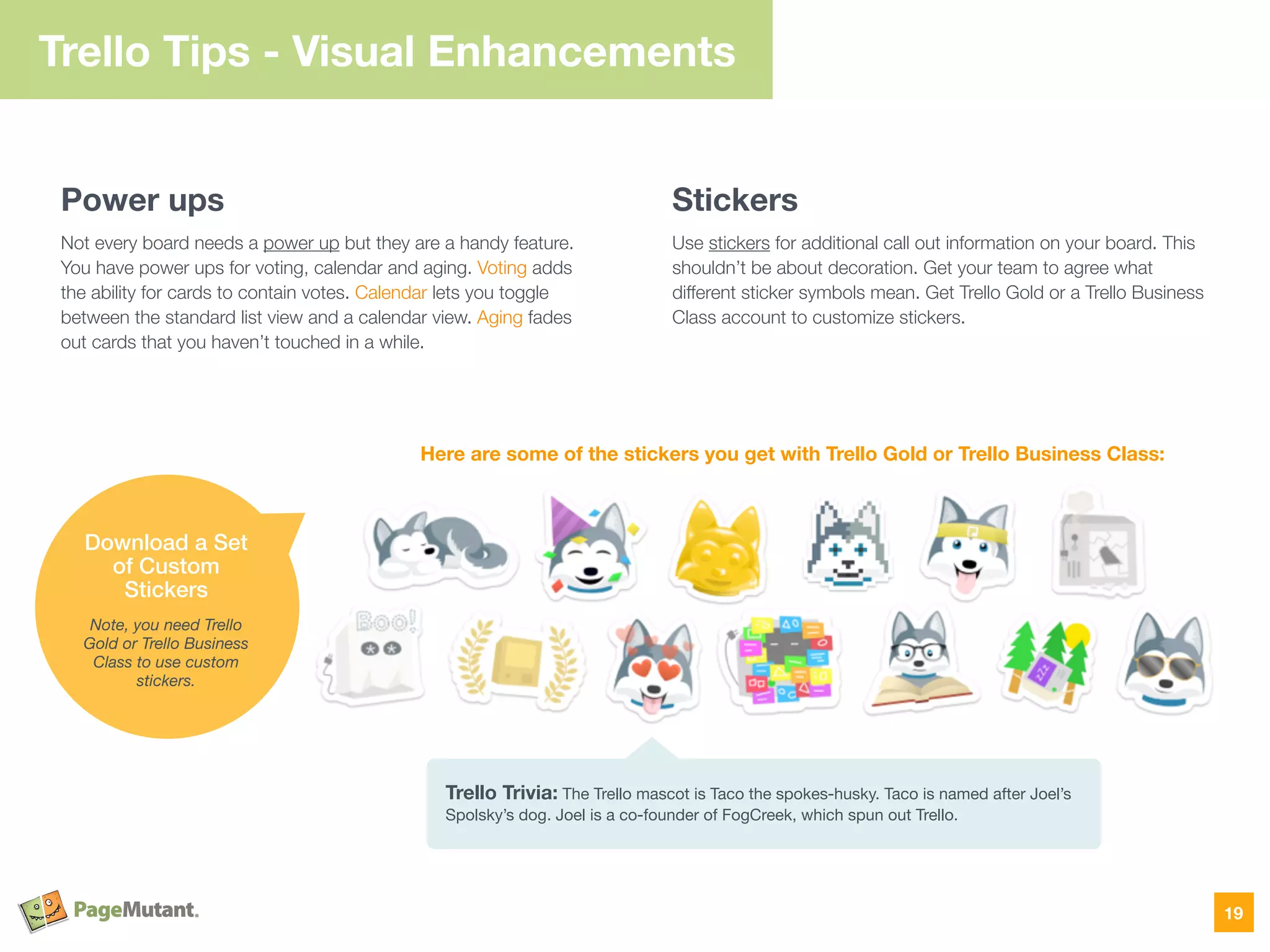 Trello Tips - Visual Enhancements
Power ups
Not every board needs a power up but they are a handy feature.
You have power ups for voting, calendar and aging. Voting adds
the ability for cards to contain votes. Calendar lets you toggle
between the standard list view and a calendar view. Aging fades
out cards that you haven’t touched in a while.
Stickers
Use stickers for additional call out information on your board. This
shouldn’t be about decoration. Get your team to agree what
different sticker symbols mean. Get Trello Gold or a Trello Business
Class account to customize stickers.
19
Download a Set
of Custom
Stickers
Note, you need Trello
Gold or Trello Business
Class to use custom
stickers.
Trello Trivia: The Trello mascot is Taco the spokes-husky. Taco is named after Joel’s
Spolsky’s dog. Joel is a co-founder of FogCreek, which spun out Trello.
Here are some of the stickers you get with Trello Gold or Trello Business Class:
 