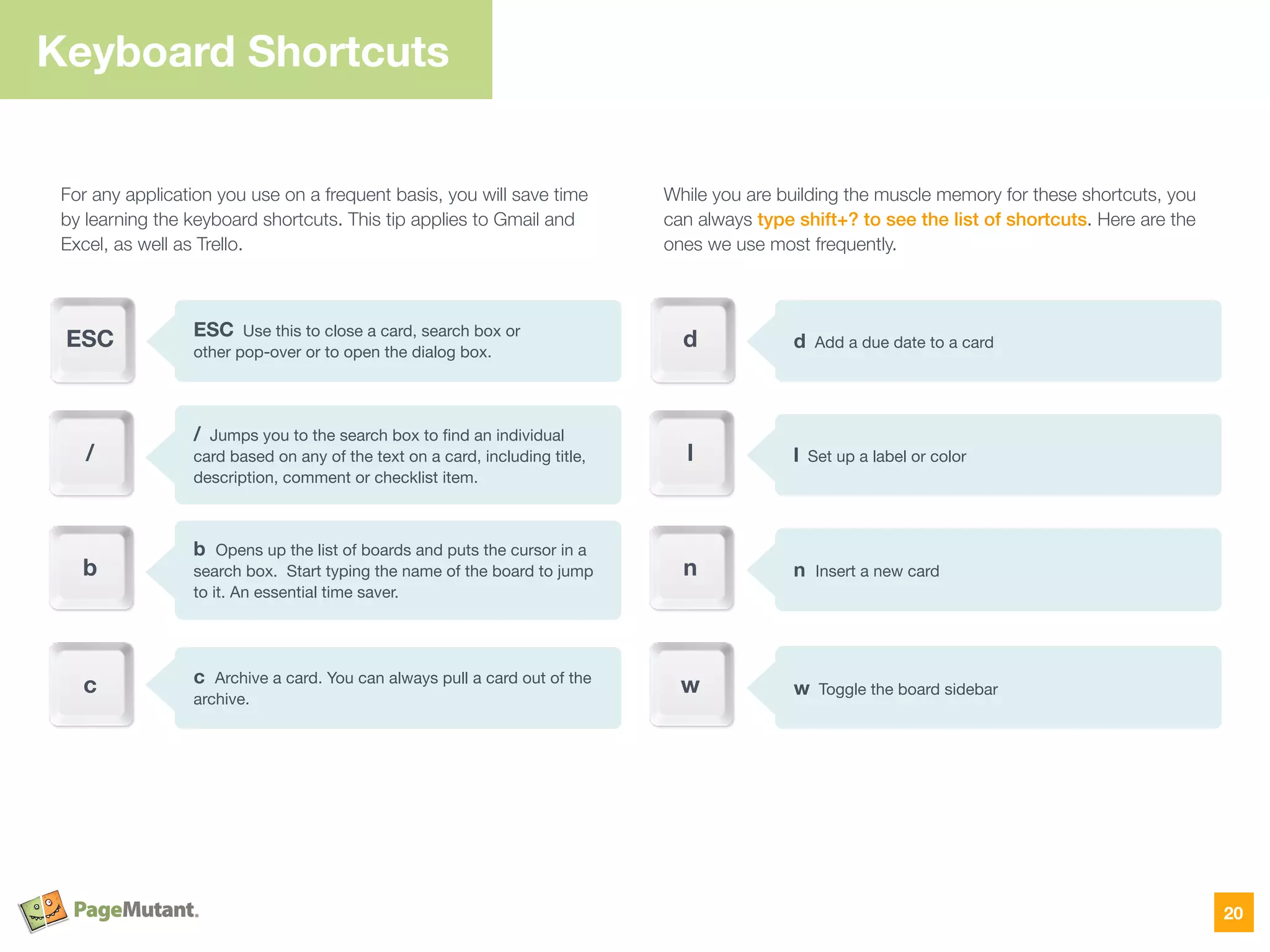 For any application you use on a frequent basis, you will save time
by learning the keyboard shortcuts. This tip applies to Gmail and
Excel, as well as Trello.
While you are building the muscle memory for these shortcuts, you
can always type shift+? to see the list of shortcuts. Here are the
ones we use most frequently.
Keyboard Shortcuts
20
ESC Use this to close a card, search box or  
other pop-over or to open the dialog box.
/ Jumps you to the search box to ﬁnd an individual  
card based on any of the text on a card, including title,
description, comment or checklist item.
ESC
/
b Opens up the list of boards and puts the cursor in a
search box. Start typing the name of the board to jump
to it. An essential time saver.
b
c Archive a card. You can always pull a card out of the
archive.
c
d Add a due date to a cardd
l
n
w
l Set up a label or color
n Insert a new card
w Toggle the board sidebar
 