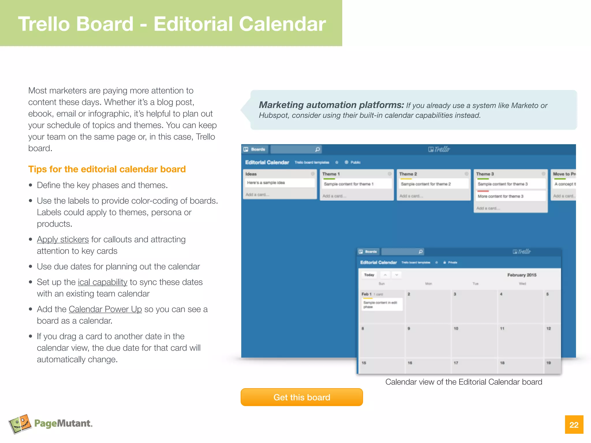 Trello Board - Editorial Calendar
Most marketers are paying more attention to
content these days. Whether it’s a blog post,
ebook, email or infographic, it’s helpful to plan out
your schedule of topics and themes. You can keep
your team on the same page or, in this case, Trello
board.
Tips for the editorial calendar board
• Deﬁne the key phases and themes.
• Use the labels to provide color-coding of boards.
Labels could apply to themes, persona or
products.
• Apply stickers for callouts and attracting
attention to key cards
• Use due dates for planning out the calendar
• Set up the ical capability to sync these dates
with an existing team calendar
• Add the Calendar Power Up so you can see a
board as a calendar.
• If you drag a card to another date in the
calendar view, the due date for that card will
automatically change.
22
Marketing automation platforms: If you already use a system like Marketo or
Hubspot, consider using their built-in calendar capabilities instead.
Get this board
Calendar view of the Editorial Calendar board
 