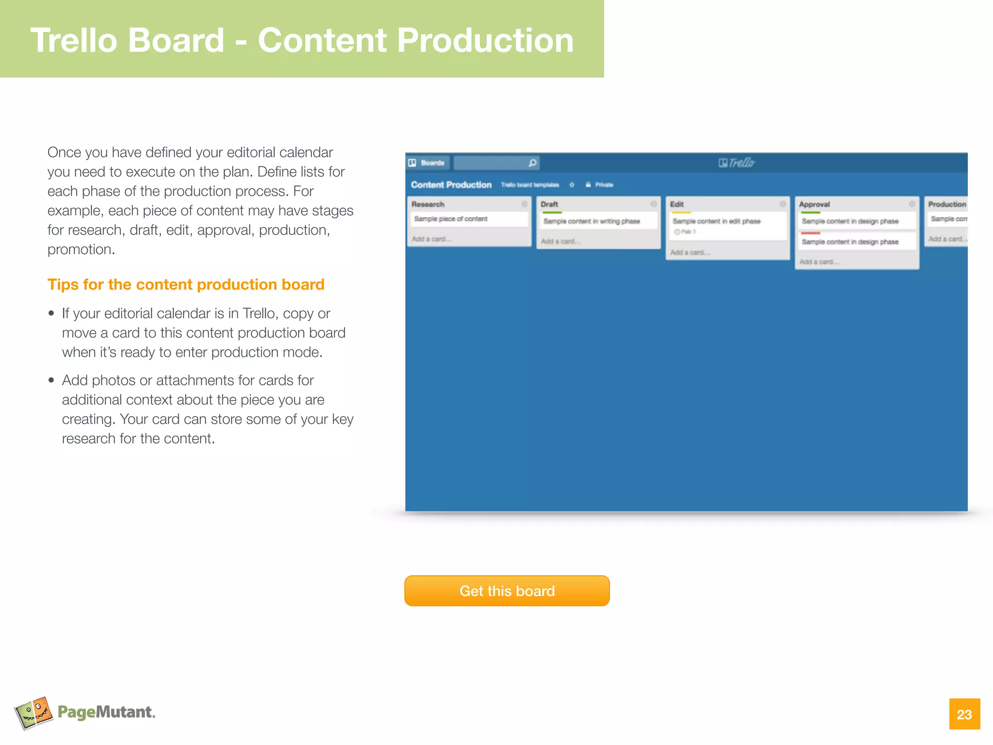 Trello Board - Content Production
Once you have deﬁned your editorial calendar
you need to execute on the plan. Deﬁne lists for
each phase of the production process. For
example, each piece of content may have stages
for research, draft, edit, approval, production,
promotion.
Tips for the content production board
• If your editorial calendar is in Trello, copy or
move a card to this content production board
when it’s ready to enter production mode.
• Add photos or attachments for cards for
additional context about the piece you are
creating. Your card can store some of your key
research for the content.
23
Get this board
 