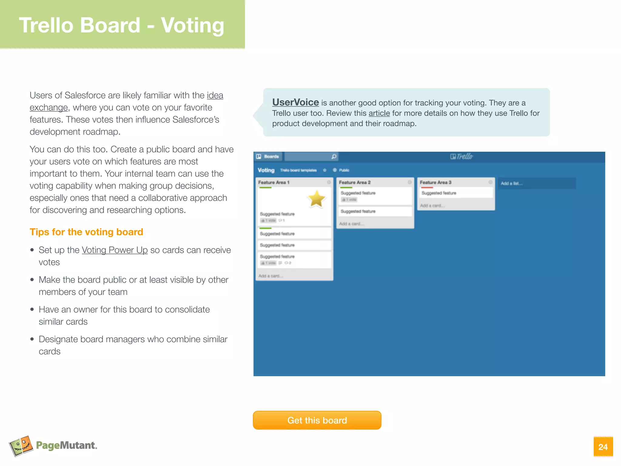 Trello Board - Voting
Users of Salesforce are likely familiar with the idea
exchange, where you can vote on your favorite
features. These votes then inﬂuence Salesforce’s
development roadmap.
You can do this too. Create a public board and have
your users vote on which features are most
important to them. Your internal team can use the
voting capability when making group decisions,
especially ones that need a collaborative approach
for discovering and researching options.
Tips for the voting board
• Set up the Voting Power Up so cards can receive
votes
• Make the board public or at least visible by other
members of your team
• Have an owner for this board to consolidate
similar cards
• Designate board managers who combine similar
cards
24
Get this board
UserVoice is another good option for tracking your voting. They are a
Trello user too. Review this article for more details on how they use Trello for
product development and their roadmap.
 