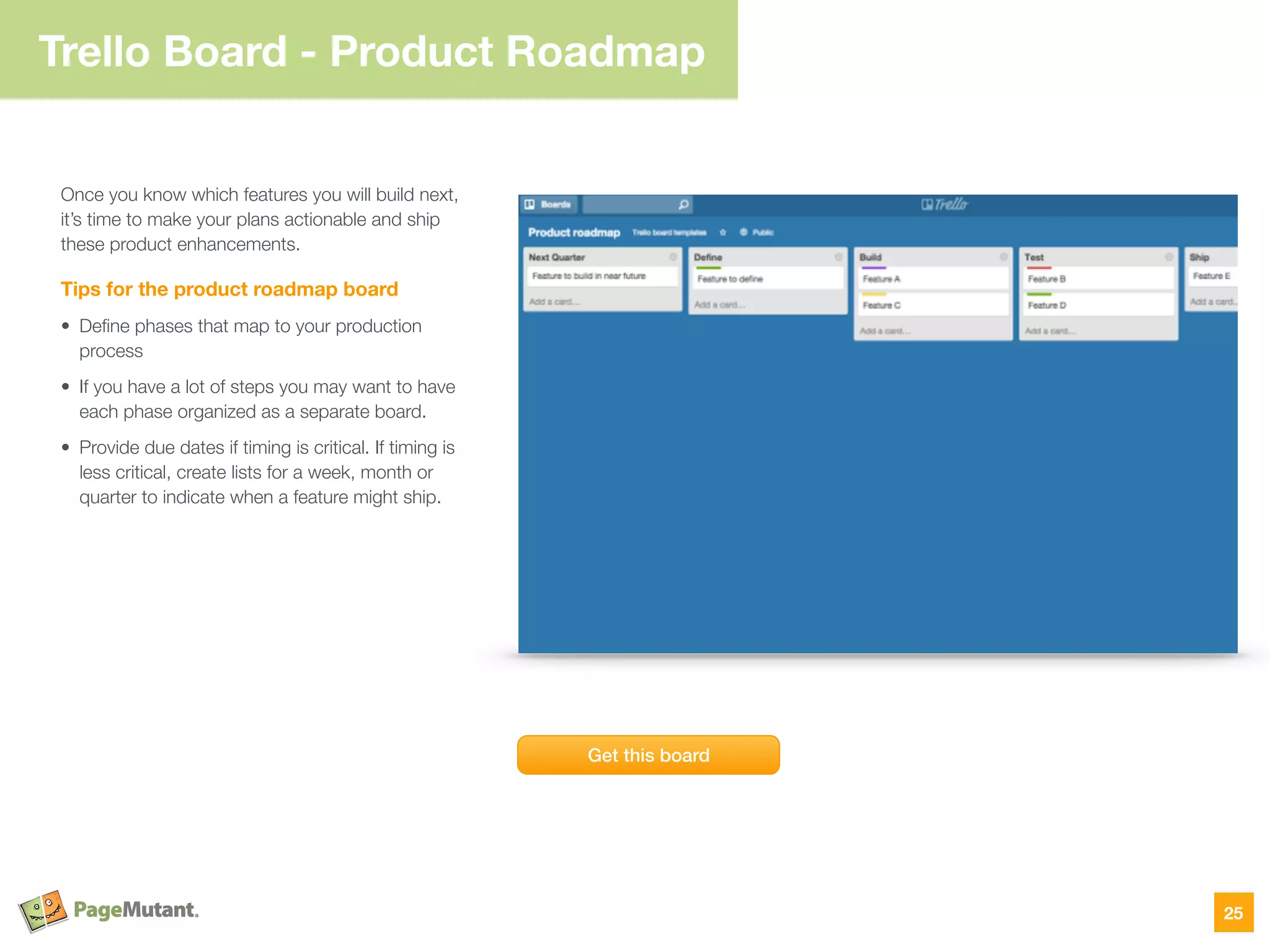 Trello Board - Product Roadmap
Once you know which features you will build next,
it’s time to make your plans actionable and ship
these product enhancements.
Tips for the product roadmap board
• Deﬁne phases that map to your production
process
• If you have a lot of steps you may want to have
each phase organized as a separate board.
• Provide due dates if timing is critical. If timing is
less critical, create lists for a week, month or
quarter to indicate when a feature might ship.
25
Get this board
 