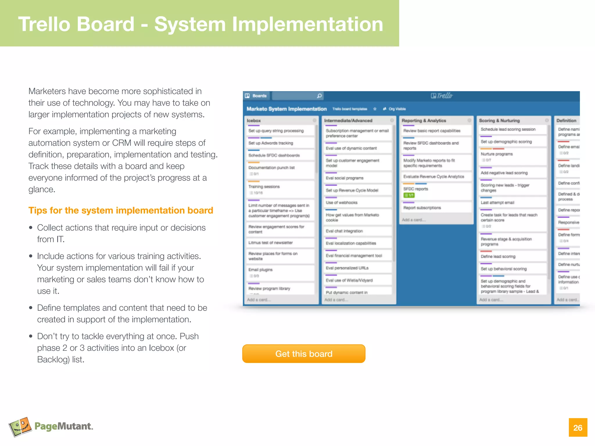 Trello Board - System Implementation
Marketers have become more sophisticated in
their use of technology. You may have to take on
larger implementation projects of new systems.
For example, implementing a marketing
automation system or CRM will require steps of
deﬁnition, preparation, implementation and testing.
Track these details with a board and keep
everyone informed of the project’s progress at a
glance.
Tips for the system implementation board
• Collect actions that require input or decisions
from IT.
• Include actions for various training activities.
Your system implementation will fail if your
marketing or sales teams don’t know how to
use it.
• Deﬁne templates and content that need to be
created in support of the implementation.
• Don’t try to tackle everything at once. Push
phase 2 or 3 activities into an Icebox (or
Backlog) list.
26
Get this board
 