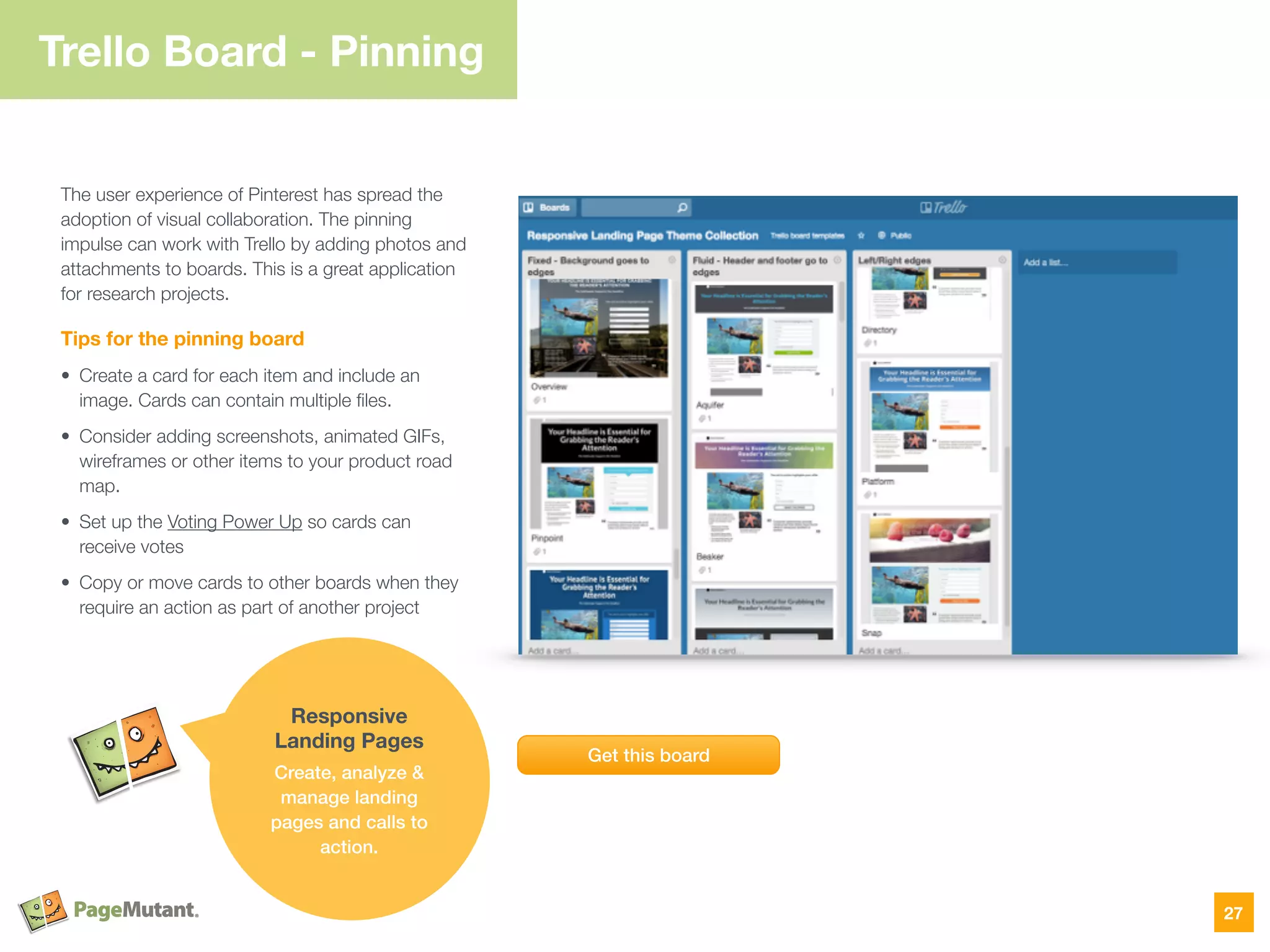 Trello Board - Pinning
The user experience of Pinterest has spread the
adoption of visual collaboration. The pinning
impulse can work with Trello by adding photos and
attachments to boards. This is a great application
for research projects.
Tips for the pinning board
• Create a card for each item and include an
image. Cards can contain multiple ﬁles.
• Consider adding screenshots, animated GIFs,
wireframes or other items to your product road
map.
• Set up the Voting Power Up so cards can
receive votes
• Copy or move cards to other boards when they
require an action as part of another project
27
Get this board
Responsive
Landing Pages
Create, analyze &
manage landing
pages and calls to
action.
 