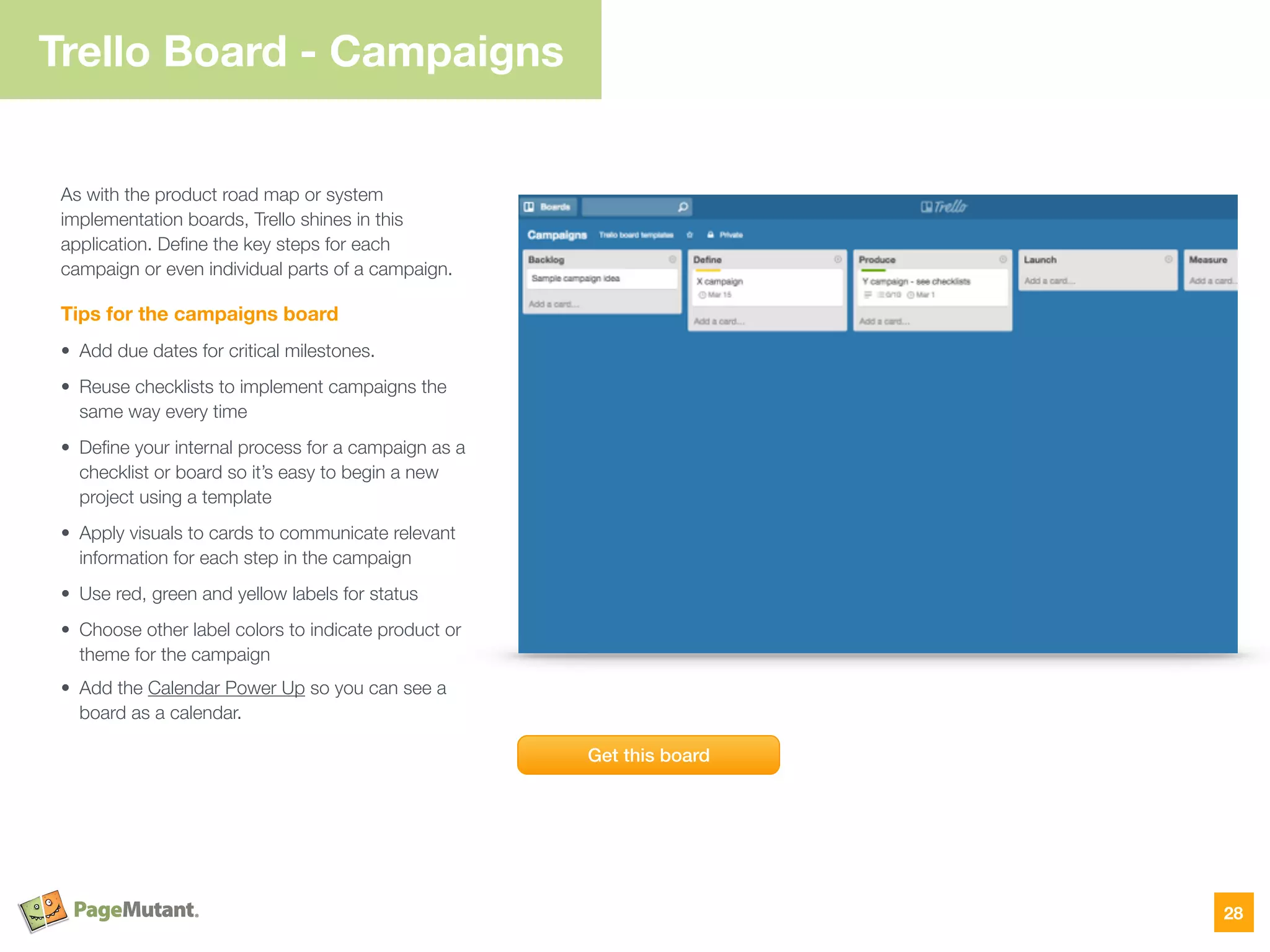 Trello Board - Campaigns
As with the product road map or system
implementation boards, Trello shines in this
application. Deﬁne the key steps for each
campaign or even individual parts of a campaign.
Tips for the campaigns board
• Add due dates for critical milestones.
• Reuse checklists to implement campaigns the
same way every time
• Deﬁne your internal process for a campaign as a
checklist or board so it’s easy to begin a new
project using a template
• Apply visuals to cards to communicate relevant
information for each step in the campaign
• Use red, green and yellow labels for status
• Choose other label colors to indicate product or
theme for the campaign
• Add the Calendar Power Up so you can see a
board as a calendar.
28
Get this board
 
