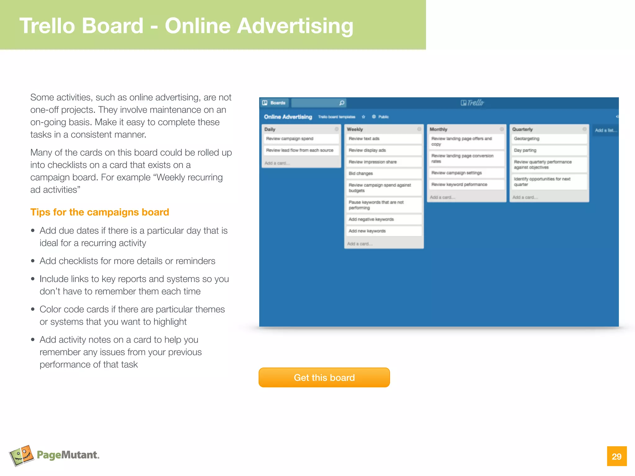Trello Board - Online
Advertising
Some activities, such as online advertising, are not
one-off projects. They involve maintenance on an
on-going basis. Make it easy to complete these
tasks in a consistent manner.
Many of the cards on this board could be rolled up
into checklists on a card that exists on a
campaign board. For example “Weekly recurring
ad activities”
Tips for the campaigns board
• Add due dates if there is a particular day that is
ideal for a recurring activity
• Add checklists for more details or reminders
• Include links to key reports and systems so you
don’t have to remember them each time
• Color code cards if there are particular themes
or systems that you want to highlight
• Add activity notes on a card to help you
remember any issues from your previous
performance of that task
29
Get this board
Trello Board - Online Advertising
 